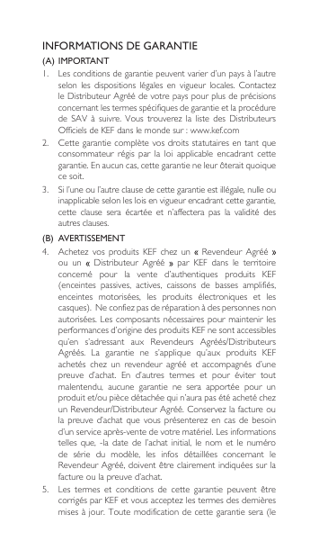 INFORMATIONS DE GARANTIE(A)  IMPORTANT1.  Lesconditionsdegarantiepeuventvarierd’unpaysàl’autreselon les dispositions légales en vigueur locales. ContactezleDistributeurAgréédevotrepayspourplusdeprécisionsconcernant les termes spécifiques de garantie et la procédure de SAV à suivre. Vous trouverez la liste des DistributeursOfficielsdeKEFdanslemondesur:www.kef.com2. Cettegarantiecomplètevosdroitsstatutairesentantqueconsommateur  régis  par  la  loi  applicable  encadrant  cette garantie. En aucun cas, cette garantie ne leur ôterait quoique ce soit.3. Sil’uneoul’autreclausedecettegarantieestillégale,nulleouinapplicable selon les lois en vigueur encadrant cette garantie,  cette  clause  sera  écartée  et  n’affectera  pas  la  validité  des autres clauses.(B)  AVERTISSEMENT 4. Achetez vos produits KEF chez un  Revendeur Agréé  ou  un   Distributeur Agréé   par  KEF  dans  le  territoire concerné  pour  la  vente  d’authentiques  produits  KEF (enceintes passives, actives, caissons de basses amplifiés,enceintes  motorisées,  les  produits  électroniques  et  les casques).Neconfiezpasderéparationàdespersonnesnonautorisées.Lescomposantsnécessairespourmaintenirlesperformances d’origine des produits KEF ne sont accessibles qu’en s’adressant aux Revendeurs Agréés/DistributeursAgréés. La garantie ne s’applique qu’aux produits KEFachetés chez un revendeur agréé et accompagnés d’unepreuve  d’achat.  En  d’autres  termes  et  pour  éviter  tout malentendu,  aucune  garantie  ne  sera  apportée  pour  un produitet/oupiècedétachéequin’aurapasétéachetéchezunRevendeur/DistributeurAgréé.Conservezlafactureoulapreuved’achat que vous présenterez encasdebesoind’unserviceaprès-ventedevotrematériel.Lesinformationstelles  que,  -la  date de l’achat initial, le nom et  le  numéro de  série  du  modèle,  les  infos  détaillées  concernant  le RevendeurAgréé,doiventêtreclairementindiquéessurlafacture ou la preuve d’achat.5. Les termes et conditions de cette garantie peuvent êtrecorrigésparKEFetvousacceptezlestermesdesdernièresmisesàjour.Toutemodificationdecettegarantiesera(le