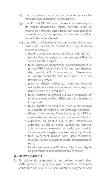 (f) toutcomposant incorrect ou nonautorisé quiauraétéremplacéet/ouutilisépourunproduitKEF;(g)tout Produit KEF et/ou un de ses composants qui aété  installé,  désassemblé,  réparé,  converti,  falsifié  ou modifiéden’importequellefaçonpartoutepersonneou entité autre qu’un représentant autorisé par KEF et desesDistributeursAgréés.(h)toutdéfaut,dysfonctionnement,perteet/oudommagescausés  par  ou  étant  le  résultat  d’une  des  situations décritesci-dessous:o toutecirconstancedécritedanslesarticles(a)à(g)o  tout incident ou négligence non cause par KEF et de sonDistributeurAgrééo  toute installation inappropriée ou branchement d’un produitKEF(incluantsanslimitetoutbranchementd’un  produit  KEF  à  une  source  d’alimentation ou voltage incorrects) non causé par KEF et sesRevendeurAgrééso  prise  en  charge  inadéquate,  chute  ou  mauvaise manipulation,utilisationetentretieninadapté(e)oudéraisonnable d’un produit KEFo touteutilisationduproduitKEFavecunappareilet/ou équipement auxiliaire défectueux, inadéquate ou inappropriéo  toute utilisation du produit KEF à un niveau anormal ou inadapté de voltage ou de surcharge électriqueo  défaut d’utilisation et d’entretien du produit KEF en conformité avec les instructions du mode d’emploio exposition  du  produit  KEF  à  des  températures extrêmes, à l’eau ou autres liquides, aux insectes,à  la  moisissure  excessive,  au  sable,  aux  produits chimiques, piles usagées ou autres produits polluantso tout évènement majeur dont (sans restriction),incendie,foudre,ouragan,tempête,tremblementdeterre, o touteautrecausequeKEFetsonDistributeurAgrééne pourraient raisonnablement pas contrôler.(E)  RESPONSABILITE9.  En  dehors  de  la  garantie  et  des  services  exposés  dans cette garantie, et jusqu’aux plus  complètes extensionsconsentiesparlaloi,KEFetsonDistributeurAgréénesont