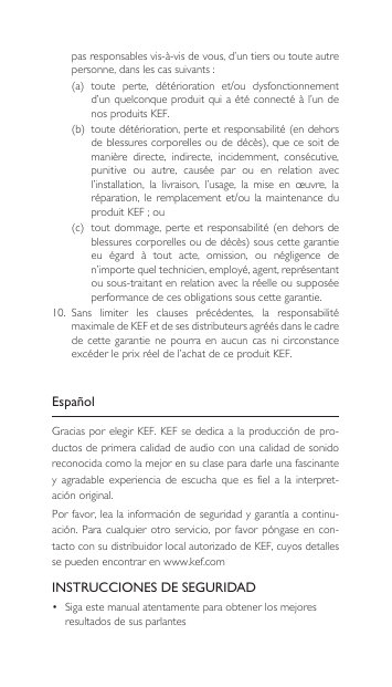 pas responsables vis-à-vis de vous, d’un tiers ou toute autre personne,danslescassuivants:(a) toute perte, détérioration et/ou dysfonctionnementd’un quelconque produit qui a  été connecté à l’un de nos produits KEF.(b) toutedétérioration,perteetresponsabilité(endehorsdeblessurescorporellesoudedécès),quecesoitdemanière  directe,  indirecte,  incidemment,  consécutive, punitive  ou  autre,  causée  par  ou  en  relation  avec l’installation,  la  livraison,  l’usage,  la  mise  en  œuvre,  la réparation,leremplacement et/ou la maintenance duproduitKEF;ou(c) toutdommage,perteetresponsabilité(endehorsdeblessurescorporellesoudedécès)souscettegarantieeu  égard  à  tout  acte,  omission,  ou  négligence  de n’importe quel technicien, employé, agent, représentant ou sous-traitant en relation avec la réelle ou supposée performance de ces obligations sous cette garantie.10. Sans limiter les clauses précédentes, la responsabilitémaximale de KEF et de ses distributeurs agréés dans le cadre de  cette  garantie  ne  pourra  en  aucun  cas  ni  circonstance excéder le prix réel de l’achat de ce produit KEF.EspañolGraciasporelegirKEF.KEFsededicaalaproduccióndepro-ductos de primera calidad de audio con una calidad de sonido reconocidacomolamejorensuclaseparadarleunafascinantey  agradable  experiencia  de  escucha  que es  fiel a  la interpret-aciónoriginal.Porfavor,lealainformacióndeseguridadygarantíaacontinu-ación.Paracualquierotro servicio,por favorpóngaseencon-tactoconsudistribuidorlocalautorizadodeKEF,cuyosdetallesse pueden encontrar en www.kef.comINSTRUCCIONES DE SEGURIDAD• Sigaestemanualatentamenteparaobtenerlosmejoresresultados de sus parlantes