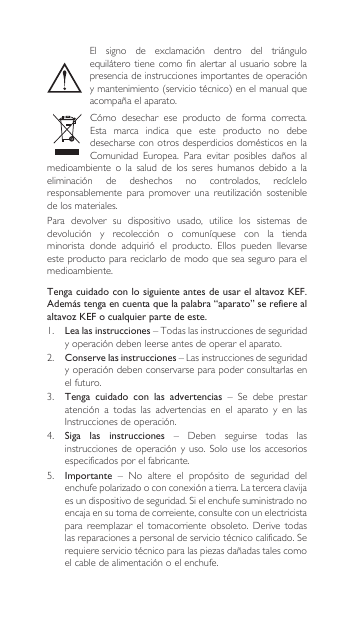 Tenga cuidado con lo siguiente antes de usar el altavoz KEF. Además tenga en cuenta que la palabra “aparato” se refiere al altavoz KEF o cualquier parte de este.1.  Lea las instrucciones – Todas las instrucciones de seguridad yoperacióndebenleerseantesdeoperarelaparato.2. Conserve las instrucciones–Lasinstruccionesdeseguridadyoperacióndebenconservarseparapoderconsultarlasenel futuro.3.  Tenga  cuidado  con  las  advertencias – Se debe prestaratención a todas las advertencias en el aparato y en lasInstruccionesdeoperación.4. Siga  las  instrucciones – Deben seguirse todas lasinstruccionesde operación y uso.Solouselos accesoriosespecificados por el fabricante.5.  Importante – No altere el propósito de seguridad delenchufepolarizadooconconexiónatierra.Laterceraclavijaesundispositivodeseguridad.Sielenchufesuministradonoencajaensutomadecorreiente,consulteconunelectricistapara reemplazar el tomacorriente obsoleto. Derive todaslasreparacionesapersonaldeserviciotécnicocalificado.Serequiereserviciotécnicoparalaspiezasdañadastalescomoelcabledealimentaciónoelenchufe.El signo de exclamación dentro del triánguloequilátero tiene  como  fin alertar  al  usuario sobre  la presenciadeinstruccionesimportantesdeoperaciónymantenimiento(serviciotécnico)enelmanualqueacompañaelaparato.Cómo desechar ese producto de forma correcta.Esta  marca  indica  que  este  producto  no  debe desecharse con otros desperdicios domésticos en la Comunidad Europea. Para evitar posibles daños almedioambiente  o  la  salud  de  los  seres  humanos  debido  a  la eliminación de deshechos no controlados, recícleloresponsablemente para promover una reutilización sosteniblede los materiales.Para  devolver  su  dispositivo  usado,  utilice  los  sistemas  de devolución y recolección o comuníquese con la tiendaminorista donde adquirió el producto. Ellos pueden llevarseeste producto para reciclarlo de modo que sea seguro para el medioambiente.