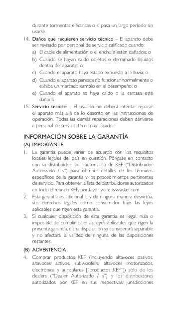 durantetormentaseléctricasosipasaunlargoperíodosinusarse.14. Daños que requieren servicio  técnico  – El  aparato debe serrevisadoporpersonaldeserviciocalificadocuando:a) Elcabledealimentaciónoelenchufeesténdañados;ob) Cuandosehayancaído objetos o derramado líquidosdentrodelaparato;oc) Cuandoelaparatohayaestadoexpuestoalalluvia;od) Cuandoelaparatoparezcanofuncionarnormalmenteoexhibaunmarcadocambioeneldesempeño;oe) Cuando el aparato se haya caído o la carcasa estédañada.15.  Servicio técnico  –  El  usuario  no  deberá  intentar  reparar elaparatomásalládelodescritoenlasInstruccionesdeoperación.Todaslasdemás reparacionesdebenderivarsea personal de servicio técnico calificado.INFORMACIÓN SOBRE LA GARANTÍA(A) IMPORTANTE1. La garantía puede variar de acuerdo con los requisitoslocales legales del país en cuestión. Póngase en contactocon su distribuidor local autorizado de KEF (“DistribuidorAutorizado / s”) para obtener detalles de los términosespecíficosde lagarantíaylos procedimientospertinentesdeservicio.Paraobtenerlalistadedistribuidoresautorizadosen todo el mundo KEF, por favor visite www.kef.com 2. Estagarantíaesadicionala,ydeningunamaneradesvirtúa,sus derechos legales como consumidor bajo las leyesaplicablesquerigenestagarantía.3. Si cualquier disposición de esta garantía es ilegal, nula oimposibledecumplirbajolasleyesaplicables querigenlapresentegarantía,dichadisposiciónseconsideraráseparabley no afectará la validez de ninguna de las disposicionesrestantes.(B)  ADVERTENCIA 4. Comprar productos KEF (incluyendo altavoces pasivos,altavoces activos, subwoofers, altavoces motorizados,electrónica y auriculares [“productos KEF”]) sólo de losdealers (“Dealer Autorizado / s”) y los distribuidoresautorizados por KEF en sus respectivas jurisdicciones