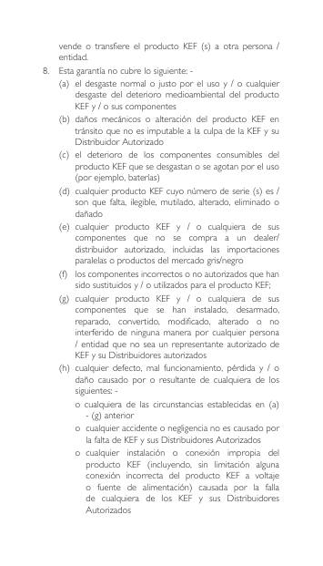 vende o transfiere el producto KEF (s) a otra persona /entidad. 8. Estagarantíanocubrelosiguiente:-(a) eldesgaste normalojusto porelusoy /ocualquierdesgaste  del  deterioro  medioambiental  del  producto KEFy/osuscomponentes(b) daños mecánicos o alteración del producto KEF entránsito que no es imputable a la culpa de la KEF y su DistribuidorAutorizado(c) el deterioro de los componentes consumibles delproducto KEF que se desgastan o se agotan por el uso (porejemplo,baterías)(d) cualquierproductoKEFcuyonúmerodeserie(s)es/son  que  falta,  ilegible,  mutilado,  alterado,  eliminado  o dañado(e) cualquier producto KEF y / o cualquiera de suscomponentes que no se compra a un dealer/distribuidor autorizado, incluidas las importacionesparalelasoproductosdelmercadogris/negro(f) loscomponentesincorrectosonoautorizadosquehansidosustituidosy/outilizadosparaelproductoKEF;(g) cualquier producto KEF y / o cualquiera de suscomponentes  que  se  han  instalado,  desarmado, reparado,  convertido,  modificado,  alterado  o  no interferido  de  ninguna  manera por  cualquier  persona /entidad quenoseaunrepresentante autorizadodeKEFysuDistribuidoresautorizados(h) cualquier defecto, mal funcionamiento, pérdida y / odaño causado por o resultante de cualquiera de lossiguientes:-o cualquiera de las circunstancias establecidas en (a)-(g)anterioro  cualquier accidente o negligencia no es causado por lafaltadeKEFysusDistribuidoresAutorizadoso cualquier instalación o conexión impropia delproducto KEF (incluyendo, sin limitación algunaconexión incorrecta del producto KEF a voltajeo fuente de alimentación) causada por la fallade cualquiera de los KEF y sus DistribuidoresAutorizados