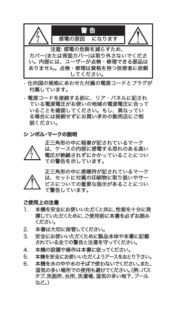 警 告感電の原因になります注意:感電の危険を減らすため、カバー(または背面カバー)は取り外さないでください。内部には、ユーザーが点検・修理できる部品はありません。点検・修理は資格を持つ技術者に依頼してください。•仕向国の規格にあわせた付属の電源コードとプラグが付属しています。•電源コードを接続する前に、リア・パネルに記されている電源電圧がお使いの地域の電源電圧に合っていることを確認してください。もし、異なっている場合には接続せずにお買い求めの販売店にご相談ください。シ ンボル・マークの説明正三角形の中に稲妻が記されているマークは、ケースの内部に感電する恐れのある高い電圧が絶縁されずにかかっていることについての警告を示しています。正三角形の中に感嘆符が記されているマークは、セットに付属の印刷物に取り扱いやサービスについての重要な指示があることについて警告しています。ご使用上の注意1. 本機を安全にお使いいただくと共に、性能を十分に発揮していただくために、ご使用前に本書を必ずお読みください 。2. 本書は大切に保管してください。3. 安全にお使いいただくために製品本体や本書に記載されている全ての警告と注意を守ってください。4. 本機の設置や操作は本書に従ってください。5.本機を安全にお使いいただくようアースをおとり下さい。6. 本機を水の中や水のそばで使わないでください。また、湿気の多い場所での使用も避けてください。（例：バスタブ、洗面所、台所、洗濯場、湿気の多い地下、プールな ど 。）