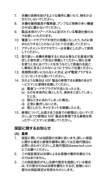 7. 本機の放熱を妨げるような場所に置いたり、物をかぶせ たりし ないでくだ さい 。8. 本機を暖房器具や電熱器、アンプなど発熱の多い機器のそばに置かないでください。9. 製品本体のリアーパネルに記されている電源仕様のみでお使いいただけます。10.電源コードやプラグが歩行の邪魔になったり、ものに挟まれたりすることのないように十分注意してください。11. アタッチメントやアクセサリーは本書にしたがって使用してくだ さい 。12. 取り扱い−本機を移動するときは台車など生産者が指定した物を使って安全に移動してください。特に台車を使うときにはバランスを失うなどして荷崩れを起こし事故に至ることのないように十分にご注意ください。13. 長期間お使いにならないときは、必ず電源プラグをＡＣコン セントか ら抜 い てください 。14. 次のような場合はKEF製品の修理できる資格のあるサービスマンに修理を依頼してください。a) 電源コードやプラグが不良となったとき。b) ものを本体内に落としたり、液体をこぼしてしまったとき。c) 雨など水にぬれてしまった場合。d) 正常に動作しないとき。e) 落としたり、キャビネットを損傷したとき。15. 修理について。お客さまご自身での修理はしないでください。全ての修理はKEF製品を修理できる資格を持ったサービスマンに依頼してください。保証に関するお知らせ(A)  重要1. 保証に関しては当該国の法律に従います。詳しい保証に関する規定と修理手順等に関しては正規代理店にお問い合わせください。正規代理店はwww.kef.comにてお 調 べ くださ い 。2. この保証規定は法律によるお客様の権利を損なうものではありません 。3. この保証規定がもし法律の規定を逸脱している場合は、その部分のみは法律を優先とするが、抵触しない部分は保証規定は有効なものとします。