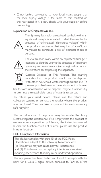 ThenormalfunctionoftheproductmaybedisturbedbyStrongElectroMagneticInterference.Ifso,simplyresettheproducttoresume normal  operation  by  following the instruction  manual. Incasethefunctioncouldnotresume,pleaseusetheproductin other location.FCC Compliance InformationThisdevicecomplieswithpart15oftheFCCRules.Operationissubjecttothefollowingtwoconditions:(1)Thisdevicemaynotcauseharmfulinterference,and(2)Thisdevicemustacceptanyinterferencereceived,including interference that may cause undesired operation.This equipment has been tested and found to comply with the limits for a Class B digital device, pursuant to Part 15 of theExplanation of Graphical SymbolsThe lightning flash with arrowhead  symbol, within an equilateral triangle, is intended to alert the user to the presence  of  uninsulated  “dangerous  voltage”  within the  products  enclosure  that  may  be  of  a  sufficient magnitude  to  constitute  a  risk  of electrical  shock  to persons.The exclamation mark within an equilateral triangle is intended to alert the user to the presence of important operatingand maintenance(servicing)instructionsinthe literature accompanying the appliance.Correct Disposal of This Product. This markingindicates  that  this  product  should  not  be  disposed withotherhouseholdwastesthroughouttheEU.Toprevent possible harm to the environment or human health from  uncontrolled waste  disposal, recycle  it  responsibly to promote the sustainable reuse of material resources.To  return  your  used  device,  please  use  the  return  and collection  systems  or  contact  the  retailer  where  the  product was purchased. They can take this product for environmentally safe recycling.• Check before connecting to your local mains supply thatthe  local  supply  voltage  is  the  same  as  that  marked  on therearpanel.Ifitisnot,checkwithyoursupplier beforeproceeding.