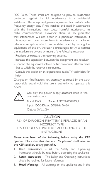 FCC Rules. These limits are designed to provide reasonableprotection  against  harmful  interference  in  a  residential installation. This equipment generates, uses and can radiate radio frequency  energy  and,  if  not installed and used in accordance with  the  instructions,  may  cause  harmful  interference  to radio communications. However, there is no guaranteethat interference will not occur in a particular installation. Ifthis  equipment  does  cause  harmful  interference  to  radio  or television  reception,  which  can  be  determined  by  turning  the equipment off and on, the user is encouraged to try to correct theinterferencebyoneormoreofthefollowingmeasures:-Reorientorrelocatethereceivingantenna.-Increasetheseparationbetweentheequipmentandreceiver.-Connecttheequipmentintoanoutletonacircuitdifferentfromthat to which the receiver is connected. -Consultthedealeroranexperiencedradio/TVtechnicianforhelp. ChangesorModificationsnotexpresslyapprovedbythepartyresponsible  could  void  the  user’s  authority  to  operate  this device.Please  take  heed  of  the  following  before  using  the  KEF Speaker. Note also that the word “appliance”  shall  refer  to the KEF speaker, or any part of it.1.  Read  Instructions – All the Safety and OperatingInstructionsshouldbereadbeforeoperatingtheappliance.2. Retain Instructions – The Safety andOperating Instructionsshould be retained for future reference.3.  Heed Warnings–AllwarningsontheapplianceandintheCAUTIONRISKOFEXPLOSIONIFBATTERYISREPLACEDBYANINCORRECTTYPE.DISPOSEOFUSEDBATTERIESACCORDINGTOTHEINSTRUCTIONSUseonlythepowersupplyadaptorslisted intheuser instructions.Brand:DYSModel:APP521-050200UInput:100-240Va.c.50/60Hz0.45AOutput:5Vd.c.2A