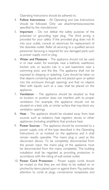 OperatingInstructionsshouldbeadheredto.4. Follow Instructions–AllOperatingand Use Instructionsshould be followed. Only use attachments/accessoriesspecified by the manufacturer.5.  Important – Do not defeat the safety purpose of thepolarized or grounding type plug. The third prong isprovidedforyoursafety.Iftheprovidedplugdoesnotfitinto your  outlet,  consult  an electrician for  replacement  of theobsoleteoutlet.Referallservicingtoaqualifiedservicepersonnel.Servicingisrequiredforanydamagedpartssuchas power supply cord or plug.6. Water and Moisture – The appliance should not be used in or  near  water,  for example,  near  a  bathtub, washbowl, kitchen  sink,  or  laundry  tub,  in  a  wet  basement,  near  a swimming  pool,  and  the  like.  The  appliance  shall  not  be exposedtodrippingorsplashing.Careshouldbetakensothatobjectscontainingliquidsarenotplaceduponorspilledinto the enclosure through openings and that no objectsfilled  with  liquids,  such  as  a  vase,  shall  be  placed  on  the appliance.7.  Ventilation  –  The  appliance  should  be  situated  so  that its location or  position  does  not  interfere  with  its  proper ventilation.  For  example,  the  appliance  should  not  be situated on a bed, sofa, or similar surface that may block any ventilation openings.8.  Heat –  The  appliance should  be  situated away from  heat sources  such  as  radiators,  heat  registers,  stoves  or  other appliances(includingamplifiers)thatproduceheat.9.  Power Sources – The appliance should be connected to a powersupplyonlyofthetypedescribedintheOperatingInstructions or as marked on the appliance and it shallremain  readily  operable.  The  mains  plug  is  used  as  the disconnect  device.  To  be  completely  disconnected  from the  power  input,  the  mains  plug  of  the  appliance  must be disconnected  from  the  mains completely.  The  building installation  shall  be  regarded  as  providing  protection  in accordance with the rating of wall socket outlet.10. Power  Cord  Protection  –  Power  supply  cords  should be routed  so  that they  are  not likely to  be  walked on  or pinched by items placed upon or against them. Pay particular attention  to  cords  at  plugs,  convenience  receptacles  and 