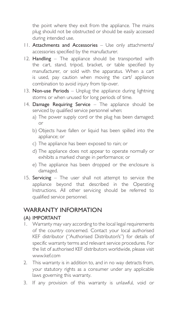 WARRANTY INFORMATION(A) IMPORTANT1.  Warranty may vary according to the local legal requirements of the country concerned. Contact your local authorisedKEF distributor (“Authorised Distributor/s”) for details ofspecific warranty terms and relevant service procedures. For the list of authorised KEF distributors worldwide, please visit www.kef.com 2. Thiswarrantyisinadditionto,andinnowaydetractsfrom,your  statutory  rights  as a  consumer  under  any applicable laws governing this warranty. 3. If any provision of this warranty is unlawful, void orthe  point  where  they  exit from the appliance. The mains plug should not be obstructed or should be easily accessed during intended use.11.  Attachments  and  Accessories – Use only attachments/accessories specified by the manufacturer.12. Handling  –  The  appliance  should  be  transported  with the  cart,  stand,  tripod,  bracket,  or  table  specified  by manufacturer,  or  sold  with  the  apparatus.  When  a  cart is used, pay caution when moving the cart/ appliancecombinationtoavoidinjuryfromtip-over.13.  Non-use Periods – Unplug theappliance during lightningstorms or when unused for long periods of time.14. Damage  Requiring  Service  –  The  appliance  should  be servicedbyqualifiedservicepersonnelwhen:a)Thepowersupplycordortheplughasbeendamaged;orb)Objects have fallen or liquid has been spilled into theappliance;orc)Theappliancehasbeenexposedtorain;ord)Theappliancedoesnotappeartooperatenormallyorexhibitsamarkedchangeinperformance;ore)The appliance has been dropped or the enclosure isdamaged.15.  Servicing  –  The  user  shall  not  attempt  to  service  the appliance beyond that described in the OperatingInstructions. All other servicing should be referred toqualified service personnel.