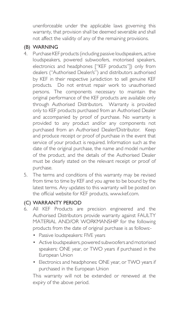unenforceable  under  the  applicable  laws  governing  this warranty, that provision shall be deemed severable and shall not affect the validity of any of the remaining provisions.(B)  WARNING 4. PurchaseKEFproducts(includingpassiveloudspeakers,activeloudspeakers,  powered  subwoofers,  motorised  speakers, electronics and headphones [“KEF products”]) only fromdealers(“AuthorisedDealer/s”)anddistributorsauthorisedbyKEF in their respective jurisdictionto sell genuineKEFproducts.  Do not entrust repair work to unauthorisedpersons.  The  components  necessary  to  maintain  the original performance of the KEF products are available only through Authorised Distributors.  Warranty is providedonlytoKEFproductspurchasedfromanAuthorisedDealerand accompanied by proof of purchase. No warranty isprovided to any product and/or any components notpurchased from an Authorised Dealer/Distributor.  Keepand produce receipt or proof of purchase in the event that serviceofyourproductisrequired.Informationsuchasthedate of the original purchase, the name and model number ofthe product, and thedetails oftheAuthorised Dealermust be clearly stated on the relevant  receipt or proof of purchase.5.  The terms and conditions of this warranty may be revised from time to time by KEF and you agree to be bound by the latestterms.Anyupdatestothiswarrantywillbepostedonthe official website for KEF products, www.kef.com. (C) WARRANTY PERIOD6. All KEF Products are precision engineered and theAuthorisedDistributorsprovidewarrantyagainstFAULTYMATERIALAND/ORWORKMANSHIPforthefollowingproductsfromthedateoforiginalpurchaseisasfollows:-• Passiveloudspeakers:FIVEyears• Activeloudspeakers,poweredsubwoofersandmotorisedspeakers:ONEyear,orTWOyearsifpurchasedintheEuropeanUnion• Electronicsandheadphones:ONEyear,orTWOyearsifpurchasedintheEuropeanUnion  This  warranty  will  not  be  extended  or  renewed  at  the expiry of the above period.