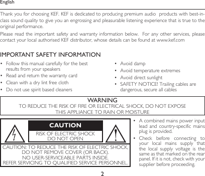 2EnglishThank you for choosing KEF. KEF is dedicated to producing premium audio  products with best-in-class sound quality to give you an engrossing and pleasurable listening experience that is true to the original performance.Please read the  important safety and  warranty information below.   For any  other services, please contact your local authorised KEF distributor, whose details can be found at www.kef.comIMPORTANT SAFETY INFORMATION• Followthismanualcarefullyforthebestresults from your speakers• Readandreturnthewarrantycard• Cleanwithadrylintfreecloth• Donotusespiritbasedcleaners• Avoiddamp• Avoidtemperatureextremes• Avoiddirectsunlight• SAFETYNOTICE!Trailingcablesaredangerous, secure all cablesWARNINGTOREDUCETHERISKOFFIREORELECTRICALSHOCK,DONOTEXPOSETHISAPPLIANCETORAINORMOISTURECAUTIONRISKOFELECTRICSHOCKDONOTOPEN• Acombinedmainspowerinputlead  and  country-specific  mains plug is provided.• Check before connecting toyour  local  mains  supply  that the  local  supply  voltage  is  the same as that marked on the rear panel.Ifitisnot,checkwithyoursupplier before proceeding.CAUTION:TOREDUCETHERISKOFELECTRICSHOCK,DONOTREMOVECOVER(ORBACK).NOUSER-SERVICEABLEPARTSINSIDE.REFERSERVICINGTOQUALIFIEDSERVICEPERSONNEL.
