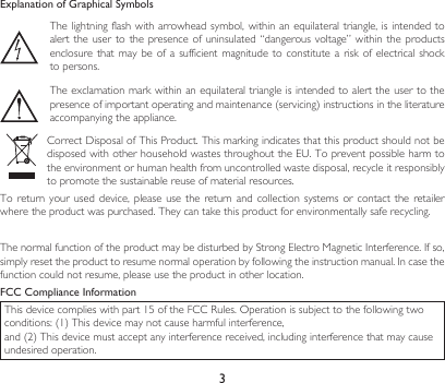 3Explanation of Graphical SymbolsThe lightning flash with arrowhead symbol,  within an equilateral triangle, is intended  to alert the  user to  the presence  of  uninsulated “dangerous  voltage” within  the products enclosure that  may be  of a  sufficient magnitude  to constitute  a risk  of electrical  shock to persons.The exclamation mark within an equilateral triangle is intended to alert the user to the presenceofimportantoperatingandmaintenance(servicing)instructionsintheliteratureaccompanying the appliance.CorrectDisposalofThisProduct.ThismarkingindicatesthatthisproductshouldnotbedisposedwithotherhouseholdwastesthroughouttheEU.Topreventpossibleharmtothe environment or human health from uncontrolled waste disposal, recycle it responsibly to promote the sustainable reuse of material resources.To return  your  used  device,  please  use  the return  and  collection systems  or  contact the  retailer where the product was purchased. They can take this product for environmentally safe recycling.ThenormalfunctionoftheproductmaybedisturbedbyStrongElectroMagneticInterference.Ifso,simplyresettheproducttoresumenormaloperationbyfollowingtheinstructionmanual.Incasethefunction could not resume, please use the product in other location.FCC Compliance InformationThisdevicecomplieswithpart15oftheFCCRules.Operationissubjecttothefollowingtwoconditions:(1)Thisdevicemaynotcauseharmfulinterference,and(2)Thisdevicemustacceptanyinterferencereceived,includinginterferencethatmaycauseundesired operation.