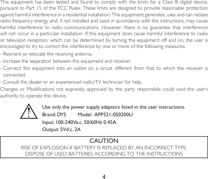 4CAUTIONRISKOFEXPLOSIONIFBATTERYISREPLACEDBYANINCORRECTTYPE.DISPOSEOFUSEDBATTERIESACCORDINGTOTHEINSTRUCTIONSThisequipmenthas beentestedandfoundto complywiththelimitsfor aClassBdigitaldevice,pursuanttoPart15oftheFCCRules.Theselimitsaredesignedtoprovidereasonableprotectionagainst harmful interference in a residential installation. This equipment generates, uses and can radiate radio frequency energy and, if not installed and used in accordance with the instructions, may cause harmfulinterferencetoradiocommunications. However, there is no guarantee that interferencewillnotoccurinaparticularinstallation.Ifthisequipmentdoescauseharmfulinterferencetoradioor television reception, which can be determined by turning the equipment off and on, the user is encouragedtotrytocorrecttheinterferencebyoneormoreofthefollowingmeasures:-Reorientorrelocatethereceivingantenna.-Increasetheseparationbetweentheequipmentandreceiver.-Connectthe equipment intoanoutlet on a circuit differentfromthat to which the receiverisconnected. -Consultthedealeroranexperiencedradio/TVtechnicianforhelp.Changesor Modifications not expressly approvedbytheparty responsible could voidtheuser’sauthority to operate this device.Use only the power supply adaptors listed in the user instructions.Brand: DYS        Model:  APP521-050200U Input: 100-240Va.c. 50/60Hz 0.45A Output: 5Vd.c. 2A
