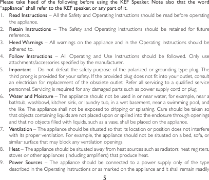 5Please  take  heed  of  the  following  before  using  the  KEF  Speaker.  Note  also  that  the  word “appliance” shall refer to the KEF speaker, or any part of it.1.  Read Instructions–AlltheSafetyandOperatingInstructionsshouldbereadbeforeoperatingthe appliance.2. Retain  Instructions – The Safety and Operating Instructions should be retained for futurereference.3.  Heed Warnings–Allwarningsonthe applianceandintheOperating Instructionsshouldbeadhered to.4.  Follow  Instructions – All Operating and Use Instructions should be followed. Only useattachments/accessoriesspecifiedbythemanufacturer.5.  Important– Donot defeatthe safetypurposeofthepolarizedorgroundingtypeplug.Thethirdprongisprovidedforyoursafety.Iftheprovidedplugdoesnotfitintoyouroutlet,consultanelectricianforreplacementoftheobsoleteoutlet.Referallservicingtoaqualifiedservicepersonnel.Servicingisrequiredforanydamagedpartssuchaspowersupplycordorplug.6.  Water and Moisture – The appliance should not be used in or near water, for example, near a bathtub, washbowl, kitchen sink, or laundry tub, in a wet basement, near a swimming pool, and thelike.Theapplianceshallnotbeexposedtodrippingorsplashing.Careshouldbetakensothatobjectscontainingliquidsarenotplaceduponorspilledintotheenclosurethroughopeningsandthatnoobjectsfilledwithliquids,suchasavase,shallbeplacedontheappliance.7.  Ventilation – The appliance should be situated so that its location or position does not interfere with its proper ventilation. For example, the appliance should not be situated on a bed, sofa, or similar surface that may block any ventilation openings.8.  Heat – The appliance should be situated away from heat sources such as radiators, heat registers, stovesorotherappliances(includingamplifiers)thatproduceheat.9.  Power  Sources  –  The  appliance  should  be  connected  to  a  power  supply  only  of  the  type describedintheOperatingInstructionsorasmarkedontheapplianceanditshallremainreadily