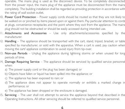 6operable.  The  mains  plug  is  used  as  the  disconnect  device.  To  be  completely  disconnected from the power input, the mains plug of the appliance must be disconnected from the mains completely. The building installation shall be regarded as providing protection in accordance with the rating of wall socket outlet.10.  Power Cord Protection – Power supply cords should be routed so that they are not likely to be walked on or pinched by items placed upon or against them. Pay particular attention to cords at plugs, convenience receptacles and the point where they exit from the appliance. The mains plug should not be obstructed or should be easily accessed during intended use.11.  Attachments  and  Accessories – Use only attachments/accessories specified by themanufacturer.12. Handling – The appliance should be transported with the cart, stand, tripod, bracket, or table specified by manufacturer, or sold with the apparatus. When a cart is used, pay caution when movingthecart/appliancecombinationtoavoidinjuryfromtip-over.13.  Non-use Periods – Unplug the appliance during lightning storms or when unused for longperiods of time.14.  Damage Requiring Service – The appliance should be serviced by  qualified  service personnel when:a)Thepowersupplycordortheplughasbeendamaged;orb)Objectshavefallenorliquidhasbeenspilledintotheappliance;orc)Theappliancehasbeenexposedtorain;ord)The appliance does not appear to operate normally or exhibits a marked change inperformance;ore)Theappliancehasbeendroppedortheenclosureisdamaged.15.  Servicing – The user  shall  not attempt to service  the appliance beyond that  described  in the OperatingInstructions.Allotherservicingshouldbereferredtoqualifiedservicepersonnel.