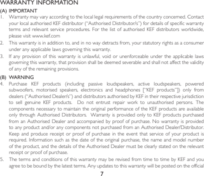 7WARRANTY INFORMATION(A) IMPORTANT1. Warrantymayvaryaccordingtothelocallegalrequirementsofthecountryconcerned.ContactyourlocalauthorisedKEFdistributor(“AuthorisedDistributor/s”)fordetailsofspecificwarrantyterms and  relevant  service  procedures.  For the  list  of  authorised  KEF distributors  worldwide, please visit www.kef.com 2. Thiswarrantyisinadditionto,andinnowaydetractsfrom,yourstatutoryrightsasaconsumerunder any applicable laws governing this warranty. 3. Ifany provisionof thiswarrantyisunlawful,void orunenforceableundertheapplicable lawsgoverning this warranty, that provision shall be deemed severable and shall not affect the validity of any of the remaining provisions.(B)  WARNING 4. Purchase KEF products (including passive loudspeakers, active loudspeakers, poweredsubwoofers, motorised speakers, electronics and headphones [“KEF products”]) only fromdealers(“AuthorisedDealer/s”)anddistributorsauthorisedbyKEFintheirrespectivejurisdictionto sell genuine KEF products.  Do not entrust repair work to unauthorised persons. Thecomponents necessary to maintain the original performance of the KEF products are available onlythroughAuthorisedDistributors.WarrantyisprovidedonlytoKEFproductspurchasedfromanAuthorisedDealerandaccompaniedbyproofofpurchase.Nowarrantyisprovidedtoanyproductand/oranycomponentsnotpurchasedfromanAuthorisedDealer/Distributor.Keep and  produce  receipt  or  proof of  purchase  in  the  event that  service  of  your  product is required.Informationsuchasthedateoftheoriginalpurchase,thenameandmodelnumberoftheproduct,andthedetailsoftheAuthorisedDealermustbeclearlystatedontherelevantreceipt or proof of purchase.5.  The terms and conditions of this warranty may be revised from time to time by KEF and you agreetobeboundbythelatestterms.Anyupdatestothiswarrantywillbepostedontheofficial