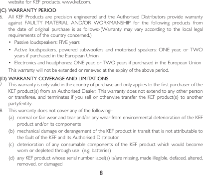 8website for KEF products, www.kef.com. (C) WARRANTY PERIOD6. AllKEF Productsareprecision engineeredand theAuthorisedDistributors providewarrantyagainst FAULTY MATERIAL AND/OR WORKMANSHIP for the following products fromthe date of original purchase is as follows:-(Warranty may vary according to the local legalrequirementsofthecountryconcerned.)• Passiveloudspeakers:FIVEyears• Active loudspeakers, powered subwoofers and motorised speakers: ONE year, or TWOyearsifpurchasedintheEuropeanUnion• Electronicsandheadphones:ONEyear,orTWOyearsifpurchasedintheEuropeanUnion This warranty will not be extended or renewed at the expiry of the above period.(D) WARRANTY COVERAGE AND LIMITATIONS7.  This warranty is only valid in the country of purchase and only applies to the first purchaser of the KEFproduct(s)fromanAuthorisedDealer.Thiswarrantydoesnotextendtoanyotherpersonortransferee, andterminates ifyousellorotherwise transferthe KEFproduct(s) toanotherparty/entity.8. Thiswarrantydoesnotcoveranyofthefollowing:-(a) normalorfairwearandtearand/oranywearfromenvironmentaldeteriorationoftheKEFproductand/oritscomponents(b) mechanicaldamageorderangementoftheKEFproductintransitthatisnotattributabletothefaultoftheKEFanditsAuthorisedDistributor(c) deteriorationof any consumable components oftheKEF product which would becomewornordepletedthroughuse(e.g.batteries)(d) anyKEFproductwhoseserialnumberlabel(s)is/aremissing,madeillegible,defaced,altered,removed, or damaged