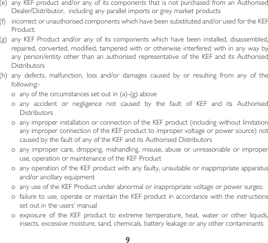 9(e) anyKEFproductand/oranyofitscomponentsthatisnotpurchasedfromanAuthorisedDealer/Distributor,includinganyparallelimportsorgreymarketproducts(f) incorrectorunauthorisedcomponentswhichhavebeensubstitutedand/orusedfortheKEFProduct;(g) anyKEF Product and/oranyof its componentswhichhave beeninstalled,disassembled,repaired, converted, modified, tampered with or otherwise  interfered  with in any way by anyperson/entity otherthan anauthorisedrepresentative ofthe KEFandits AuthorisedDistributors(h) any defects, malfunction, loss and/or damages caused by or resulting from any of thefollowing:-o anyofthecircumstancessetoutin(a)-(g)aboveo any accident or negligence not caused by the fault of KEF and its AuthorisedDistributorso anyimproperinstallationorconnectionoftheKEFproduct(includingwithoutlimitationanyimproperconnectionoftheKEFproducttoimpropervoltageorpowersource)notcausedbythefaultofanyoftheKEFanditsAuthorisedDistributorso  any  improper care, dropping,  mishandling,  misuse, abuse or  unreasonable or improper use, operation or maintenance of the KEF Producto  any operation of the KEF product with any faulty, unsuitable or inappropriate apparatus and/orancillaryequipmento anyuseoftheKEFProductunderabnormalorinappropriatevoltageorpowersurges;o  failure to use, operate or maintain the KEF product in accordance with the instructions setoutintheusers’manualo  exposure  of  the  KEF  product  to  extreme  temperature,  heat,  water  or  other  liquids, insects, excessive moisture, sand, chemicals, battery leakage or any other contaminants