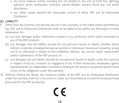10o anyforce majeure events,includingbutnot limited toanyacts of God,fire,lightning,typhoon, storm, earthquake, hurricane,  natural  disaster, tsunami, flood, war,  riot,  public disturbanceo any other causes beyond the reasonable control of either KEF and its AuthorisedDistributor.(E)  LIABILITY9. Otherthanthewarrantyandservicessetoutinthiswarranty,tothefullestextentpermittedbylaw,KEFanditsAuthorisedDistributorsshallnotbeliabletoyouand/oranythirdpartyorentitywhatsoeverfor:-(a) anyloss,damagesand/ormalfunctioncausedtoanyproduct(s)whichis/areconnectedtoany of the KEF products(b) anydamages,lossandliability(exceptforanypersonalinjuriesordeath),whetherdirect,indirect, incidental, consequential special, punitive or otherwise, howsoever caused by, arising out of, or otherwise in relation to the installation, delivery, use, service, repair, replacement and/ormaintenanceoftheKEFproduct;or(c) anydamages,lossandliability(exceptforanypersonalinjuriesordeath)underthiswarrantyin respect of any act, omission, or negligence of any of their technicians, employees, agents, representatives or independent contractors relating to the actual or purported performance of any of the obligations under this warranty.10. Withoutlimiting theabove, themaximum liabilityoftheKEFand itsAuthorised Distributorsunder this warranty shall not in any event or under any circumstances exceed the actual purchase pricepaidfortheKEFproduct(s).