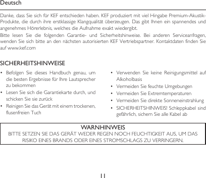 11DeutschDanke,dassSiesichfürKEFentschiedenhaben.KEFproduziertmitvielHingabePremium-Akustik-Produkte,diedurchihreerstklassigeKlangqualitätüberzeugen.DasgibtIhneneinspannendesundangenehmesHörerlebnis,welchesdieAufnahmeexaktwiedergibt.Bitte lesen Sie die folgenden Garantie- und Sicherheitshinweise. Bei anderen Serviceanfragen,wendenSiesichbitteandennächstenautorisiertenKEFVertriebspartner.KontaktdatenfindenSieauf www.kef.comSICHERHEITSHINWEISE• Befolgen Sie dieses Handbuch genau, umdiebestenErgebnissefürIhreLautsprecherzubekommen• LesenSiesichdieGarantiekartedurch,undschickenSiesiezurück• ReinigenSiedasGerätmiteinemtrockenen,flusenfreien Tuch• Verwenden Sie keine Reinigungsmittel aufAlkoholbasis• VermeidenSiefeuchteUmgebungen• VermeidenSieExtremtemperaturen• VermeidenSiedirekteSonneneinstrahlung• SICHERHEITSHINWEIS!Schleppkabelsindgefährlich,sichernSiealleKabelabWARNHINWEISBITTESETZENSIEDASGERÄTWEDERREGENNOCHFEUCHTIGKEITAUS,UMDASRISIKOEINESBRANDSODEREINESSTROMSCHLAGSZUVERRINGERN.