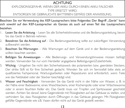 13Beachten Sie vor Verwendung des KEF-Lautsprechers bitte Folgendes: Der Begriff „Gerät“ kann sich  sowohl  auf  den  KEF-Lautsprecher  als  Ganzes  als  auch  auf  einen Teil  des  Lautsprechers beziehen.1.  Lesen Sie die Anleitung–LesenSiealleSicherheitshinweiseunddieBedienungsanleitung,bevorSiedasGerätinBetriebnehmen.2. Bewahren Sie die Anleitung auf–DieBedienungsanleitungsolltezurzukünftigenVerwendungaufbewahrt werden.3.  Beachten Sie Warnungen–Alle Warnungen aufdemGerät und inderBedienungsanleitungsollten beachtet werden.4.  Befolgen  Sie  Anweisungen – Alle Bedienungs- und Verwendungshinweise müssen befolgtwerden.VerwendenSienurvomHerstellerangegebeneBefestigungen/Zubehörteile.5.  Wichtig-UmgehenSienichtdenSicherheitszweckdespolarisiertenbzw.geerdetenSteckers.Der dritte Stift ist für Ihre Sicherheit gedacht. Wenden Sie sich im Servicefall bitte stets anqualifiziertesFachpersonal. Wartungsarbeiten oder Reparaturen sind erforderlich, wenn TeilewiedasNetzkabeloderderSteckerbeschädigtsind.6.  Wasser und Feuchtigkeit-VerwendenSiedasGerätnichtinderNähevonWasser,z.B.inderNäheeinerBadewanne,einesWaschbeckens,einerKüchenspüleodereinerWäschewanneoderineinemfeuchtenKelleretc.DasGerätmussvorTropfenund Spritzwasser geschütztwerden.AchtenSiedarauf,keineGegenständemitFlüssigkeitenaufdasGehäusezustellen,undverhindernSie,dassFlüssigkeitendurchÖffnungenindasGehäusegelangen.MitFlüssigkeitengefüllteGegenständewiez.B.VasendürfennichtaufdasGerätgestelltwerden.ACHTUNGEXPLOSIONSGEFAHR,WENNDERAKKUDURCHEINENAKKUFALSCHERTYPEERSETZTWIRD.ENTSORGENSIEGEBRAUCHTEBATTERIENGEMÄSSDERANWEISUNG.