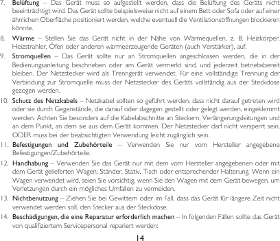 147.  Belüftung – Das Gerät muss so aufgestellt werden, dass die Belüftung des Geräts nichtbeeinträchtigtwird.DasGerätsolltebeispielsweisenichtaufeinemBettoderSofaoderaufeinerähnlichenOberflächepositioniertwerden,welcheeventuelldieVentilationsöffnungenblockierenkönnte.8.  Wärme – Stellen Sie das Gerät nicht in der Nähe von Wärmequellen, z. B. Heizkörper,Heizstrahler,ÖfenoderanderenwärmeerzeugendeGeräten(auchVerstärker),auf.9.  Stromquellen – Das Gerät sollte nur an Stromquellen angeschlossen werden, die in derBedienungsanleitung beschrieben oder am Gerät vermerkt sind, und jederzeit betriebsbereitbleiben.DerNetzsteckerwirdalsTrenngerät verwendet.Für einevollständige TrennungderVerbindungzur Stromquelle mussderNetzsteckerdes Geräts vollständigausder Steckdosegezogenwerden.10.  Schutz des Netzkabels–Netzkabelsolltensogeführtwerden,dassnichtdaraufgetretenwirdodersiedurchGegenstände,diedaraufoderdagegengestelltodergelegtwerden,eingeklemmtwerden.AchtenSiebesondersaufdieKabelabschnitteanSteckern,VerlängerungsleitungenundandemPunkt,andemsieausdemGerätkommen.DerNetzsteckerdarfnichtversperrtsein,ODERmussbeiderbeabsichtigtenVerwendungleichtzugänglichsein.11.  Befestigungen  und  Zubehörteile – Verwenden Sie nur vom Hersteller angegebeneBefestigungen/Zubehörteile.12. Handhabung–VerwendenSiedasGerätnurmitdemvomHerstellerangegebenenodermitdemGerätgeliefertenWagen,Ständer,Stativ,TischoderentsprechenderHalterung.WenneinWagenverwendetwird,seienSievorsichtig,wennSiedenWagenmitdemGerätbewegen,umVerletzungendurcheinmöglichesUmfallenzuvermeiden.13.  Nichtbenutzung–ZiehenSiebeiGewitternoderimFall,dassdasGerätfürlängereZeitnichtverwendetwerdensoll,denSteckerausderSteckdose.14.  Beschädigungen, die eine Reparatur erforderlich machen–InfolgendenFällensolltedasGerätvonqualifiziertemServicepersonalrepariertwerden: