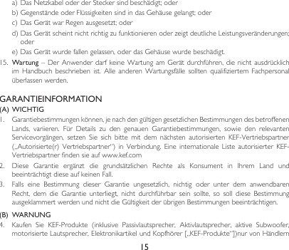 15a)DasNetzkabeloderderSteckersindbeschädigt;oderb)GegenständeoderFlüssigkeitensindindasGehäusegelangt;oderc)DasGerätwarRegenausgesetzt;oderd)DasGerätscheintnichtrichtigzufunktionierenoderzeigtdeutlicheLeistungsveränderungen;odere)DasGerätwurdefallengelassen,oderdasGehäusewurdebeschädigt.15.  Wartung–DerAnwenderdarfkeineWartungamGerätdurchführen,dienichtausdrücklichim Handbuch beschrieben ist. Alle anderen Wartungsfälle sollten qualifiziertem Fachpersonalüberlassenwerden.GARANTIEINFORMATION(A)  WICHTIG1. Garantiebestimmungenkönnen,jenachdengültigengesetzlichenBestimmungendesbetroffenenLands, variieren. Für Details zu den genauen Garantiebestimmungen, sowie den relevantenServicevorgängen, setzen Sie sich bitte mit dem nächsten autorisierten KEF-Vertriebspartner(„Autorisierte(r)Vertriebspartner“)in Verbindung. Eine internationale Liste autorisierterKEF-Vertriebspartnerfindensieaufwww.kef.com2. Diese Garantie ergänzt die grundsätzlichen Rechte als Konsument in Ihrem Land undbeeinträchtigt diese auf keinen Fall.3. Falls eine Bestimmung dieser Garantie ungesetzlich, nichtig oder unter dem anwendbarenRecht, dem die Garantie unterliegt, nicht durchführbar sein sollte, so soll diese BestimmungausgeklammertwerdenundnichtdieGültigkeitderübrigenBestimmungenbeeinträchtigen.(B)  WARNUNG 4. Kaufen Sie KEF-Produkte (inklusive Passivlautsprecher, Aktivlautsprecher, aktive Subwoofer,motorisierteLautsprecher,ElektronikartikelundKopfhörer[„KEF-Produkte“])nurvonHändlern