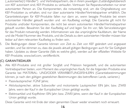 16(„autorisierte(r)Händler“)undVertriebspartnern,dieinihremjeweiligenZuständigkeitsbereichvonKEFautorisiertsind,KEF-Produktezuverkaufen.VertrauenSieReparaturarbeitennureinerautorisierten Person an. Die Komponenten, die notwendig sind, um die Originalleistung vonKEF-Produktenzuerhalten,sindnurüberautorisierteHändler/Vertriebspartnererhältlich.DieGarantieleistungen für KEF-Produkte fallen nur dann an, wenn besagte Produkte bei einemautorisiertenHändlergekauftwurden und  ein Kaufbeleg vorliegt. Die Garantie gilt nicht fürProdukteund/oderKomponenten, dienichtbeieinemautorisiertenHändler/Vertriebspartnergekauftwurden.BewahrenSiedenKaufbelegaufundlegenSieihnvor,fallsServiceleistungenfürdasProduktnotwendigwerden.InformationenwiedasursprünglicheKaufdatum,derNameunddieModel-NummerdesProdukts,unddieDetailszudemautorisiertenHändlermüssenklarlesbaraufdemrelevantenKaufbelegzufindensein.5. DieBedingungendieser Garantie können von ZeitzuZeitvon KEF geändert und angepasstwerden,undSiestimmenzu,dassdiejeweilsaktuellgültigenBedingungenauchfürSieGültigkeithaben.UpdateszudieserGarantie(fallseswelchegibt),werdenaufderoffiziellenWebsitefürKEF-Produkte,www.kef.com,veröffentlicht.(C)  GARANTIEDAUER6. Alle KEF-Produkte sind mit großer Sorgfalt und Präzision hergestellt, und die autorisiertenVertriebspartnerbieten,vomMomentdesursprünglichenKaufs,fürdiefolgendenProdukteeineGarantie bei MATERIAL- UND/ODER VERARBEITUNGSFEHLERN (Garantiebestimmungenkönnen,jenachdengültigengesetzlichenBestimmungendesbetroffenenLands,variieren.)• Passivlautsprecher:FÜNFJahre;• Aktivlautsprecher, aktive Subwoofer und motorisierte Lautsprecher: EIN Jahr, bzw. ZWEIJahre,wennderKaufinderEuropäischenUniongetätigtwurde;• ElektroartikelundKopfhörer:EINJahr;bzw.ZWEIJahre,wennderKaufinderEuropäischenUniongetätigtwurde. DieseGarantiewirdmitEndederobengenanntenDauerwedererweitertnocherneuert.