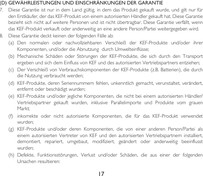 17(D)  GEWÄHRLEISTUNGEN UND EINSCHRÄNKUNGEN DER GARANTIE7. DieseGarantieistnurindemLandgültig,indemdasProduktgekauftwurde,undgiltnurfürdenErstkäufer,derdasKEF-ProduktvoneinemautorisiertenHändlergekaufthat.DieseGarantiebeziehtsichnichtaufweiterePersonenundistnichtübertragbar.DieseGarantieverfällt,wenndasKEF-ProduktverkauftoderanderweitiganeineanderePerson/Parteiweitergegebenwird.8. DieseGarantiedecktkeinenderfolgendenFälleab:(a) Den normalen oder nachvollziehbaren Verschleiß der KEF-Produkte und/oder ihrerKomponenten,und/oderdieAbnutzungdurchUmwelteinflüsse;(b) Mechanische Schäden oder Störungen der KEF-Produkte, die sich durch den TransportergebenundsichdemEinflussvonKEFunddesautorisiertenVertriebspartnersentziehen;(c) DerVerschleißvonVerbrauchskomponentenderKEF-Produkte(z.B.Batterien),diedurchdieNutzungverbrauchtwerden;(d) KEF-Produkte,derenSeriennummernfehlen,unkenntlichgemacht,verunstaltet,verändert,entferntoderbeschädigtwurden;(e) KEF-Produkteund/oderjeglicheKomponenten,dienichtbeieinemautorisiertenHändler/Vertriebspartner gekauft wurden, inklusive Parallelimporte und Produkte vom grauenMarkt;(f) inkorrekte oder nicht autorisierte Komponenten, die für das KEF-Produkt verwendetwurden;(g) KEF-Produkte und/oder deren Komponenten, die von einer anderen Person/Partei alseinemautorisiertenVertretervon KEFund denautorisierten Vertriebspartnerninstalliert,demontiert, repariert, umgebaut, modifiziert, geändert oder anderweitig beeinflusstwurden;(h) Defekte, Funktionsstörungen, Verlust und/oder Schäden, die aus einer der folgendenUrsachenresultieren: