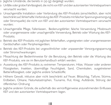 18o JeglicheUmstände,diebereitsin(a)-(g)dargelegtwurden;o UnfälleodergrobeFahrlässigkeit,dienichtvonKEFunddenautorisiertenVertriebspartnernverursachtwurden;o UnsachgemäßeInstallationoderVerbindungdesKEF-Produkts(einschließlich,abernichtbeschränktauf,fehlerhafteVerbindungdesKEF-ProduktsmitfalscherSpannungsversorgungoderStromquelle)dienichtvonKEFunddenautorisiertenVertriebspartnernverursachtwurden;o UnsachgemäßePflege,Fallenlassen,Bedienungsfehler,falscheVerwendung,MissbrauchoderunangemesseneoderunsachgemäßeVerwendung,BetrieboderWartungdesKEF-Produkts;o BetriebdesKEF-Produktsmitjeglichenfehlerhaften,ungeeignetenoderunangemessenenGerätschaftenoderPeripheriegeräten;o BetriebdesKEF-ProduktsbeiungewöhnlicheroderunpassenderVersorgungsspannungoderStromschwankungen;o MissachtungderBedienhinweisefürdieBenutzung,denBetrieboderdieWartungdesKEF-Produkts,wiesieimBenutzerhandbucherklärtwerden;o AussetzungdesKEF-ProduktszuextremenTemperaturen,Hitze,WasseroderanderenFlüssigkeiten, Insekten, übermäßige Feuchtigkeit, Sand, Chemikalien, ausgetretenerBatterieflüssigkeit,oderjeglicheandereSchadstoffe;o HöhereGewalt,inklusive abernichtbeschränktaufFeuer, Blitzschlag,Taifune,Stürme,Erdbeben, Orkane, Naturkatastrophen, Tsunamis, Flut, Krieg, Aufstände, Störung deröffentlichenOrdnung;o JeglicheanderenGründe,dieaußerhalbdesvernünftigerweiseanzunehmendenEinflussesKEFunddenautorisiertenVertriebspartnernliegen.