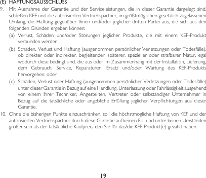 19(E)  HAFTUNGSAUSSCHLUSS9. MitAusnahme der Garantie undderServiceleistungen,die in dieser Garantiedargelegtsind,schließenKEFunddieautorisiertenVertriebspartner,imgrößtmöglichengesetzlichzugelassenenUmfang,die Haftung gegenüber Ihnenund/oderjeglicherdritten Partei aus, diesichaus denfolgendenGründenergebenkönnen:(a) Verlust, Schäden und/oder Störungen jeglicher Produkte, die mit einem KEF-Produktverbundenwerden;(b) Schäden,VerlustundHaftung(ausgenommenpersönlicherVerletzungenoderTodesfälle),ob direkter oder indirekter, begleitender, späterer, spezieller oder strafbarer Natur, egalwodurchdiesebedingtsind,dieausoderimZusammenhangmitderInstallation,Lieferung,dem Gebrauch, Service, Reparaturen, Ersatz und/oder Wartung des KEF-Produktshervorgehen;oder(c) Schäden,VerlustoderHaftung(ausgenommenpersönlicherVerletzungenoderTodesfälle)unterdieserGarantieinBezugaufeineHandlung,UnterlassungoderFahrlässigkeitausgehendvon einem Ihrer Techniker, Angestellten, Vertreter oder selbständiger Unternehmer inBezug auf die tatsächliche oder angebliche Erfüllung jeglicher Verpflichtungen aus dieserGarantie.10. OhnediebisherigenPunkteeinzuschränken,solldiehöchstmöglicheHaftungvonKEFundderautorisiertenVertriebspartnerdurchdieseGarantieaufkeinenFallundunterkeinenUmständengrößerseinalsdertatsächlicheKaufpreis,denSiefürdas/dieKEF-Produkt(e)gezahlthaben.