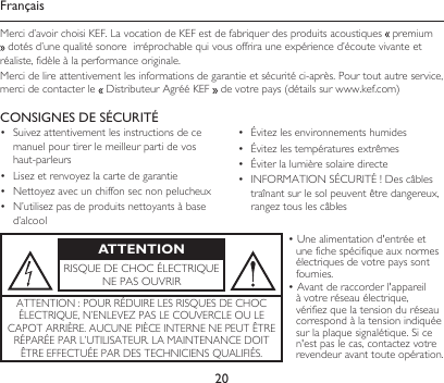 20ATTENTIONRISQUEDECHOCÉLECTRIQUENEPASOUVRIR•Unealimentationd&apos;entrée et une fiche spécifique aux normes électriques de votre pays sont fournies.•Avantderaccorderl&apos;appareil à votre réseau électrique, vérifiezquelatension du réseau correspond à la tension indiquée surlaplaquesignalétique.Si ce n&apos;estpaslecas,contactezvotre revendeur avant toute opération.ATTENTION:POURRÉDUIRELESRISQUESDECHOCÉLECTRIQUE,N’ENLEVEZPASLECOUVERCLEOULECAPOTARRIÈRE.AUCUNEPIÈCEINTERNENEPEUTÊTRERÉPARÉEPARL’UTILISATEUR.LAMAINTENANCEDOITÊTREEFFECTUÉEPARDESTECHNICIENSQUALIFIÉS.CONSIGNES DE SÉCURITÉ• Suivezattentivementlesinstructionsdecemanuel pour tirer le meilleur parti de vos haut-parleurs• Lisezetrenvoyezlacartedegarantie• Nettoyezavecunchiffonsecnonpelucheux• N’utilisezpasdeproduitsnettoyantsàbased’alcool• Évitezlesenvironnementshumides• Évitezlestempératuresextrêmes• Éviterlalumièresolairedirecte• INFORMATIONSÉCURITÉ!Descâblestraînantsurlesolpeuventêtredangereux,rangeztouslescâblesFrançaisMercid’avoirchoisiKEF.LavocationdeKEFestdefabriquerdesproduitsacoustiques  premium dotésd’unequalitésonoreirréprochablequivousoffrirauneexpérienced’écoutevivanteetréaliste,fidèleàlaperformanceoriginale.Mercidelireattentivementlesinformationsdegarantieetsécuritéci-après.Pourtoutautreservice,merci de contacter le  DistributeurAgrééKEF devotrepays(détailssurwww.kef.com)