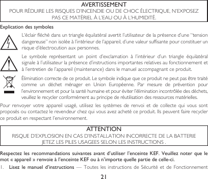 21AVERTISSEMENTPOURRÉDUIRELESRISQUESD’INCENDIEOUDECHOCÉLECTRIQUE,N’EXPOSEZPASCEMATÉRIELÀL’EAUOUÀL’HUMIDITÉ.ATTENTIONRISQUED’EXPLOSIONENCASD’INSTALLATIONINCORRECTEDELABATTERIEJETEZLESPILESUSAGEESSELONLESINSTRUCTIONS.Explication des symbolesL‘éclairfléchédansuntriangleéquilatéralavertitl’utilisateurdelaprésenced’une“tensiondangereuse”nonisoléeàl’intérieurdel’appareil,d’unevaleursuffisantepourconstituerunrisqued’électrocutionauxpersonnes.Le symbole représentant un point d’exclamation à l’intérieur d’un triangle équilatéralsignaleàl’utilisateurlaprésenced’instructionsimportantesrelativesaufonctionnementetàl’entretiendel’appareil(maintenance)danslemanuelaccompagnantceproduit.Éliminationcorrectedeceproduit.Lesymboleindiquequeceproduitnepeutpasêtretraitécomme un déchet ménager en Union Européenne. Par mesure de prévention pourl’environnementetpourlasantéhumaineetpouréviterl’éliminationincontrôléedesdéchets,veuillezlerecyclerconformémentauprincipederéutilisationdesressourcesmatérielles.Pour renvoyer votre appareil usagé, utilisez les systèmes de renvoi et de collecte qui vous sontproposésoucontactezlerevendeurchezquivousavezachetéceproduit.Ilspeuventfairerecyclerceproduitenrespectantl’environnement.Respectez les recommandations suivantes avant d’utiliser l’enceinte KEF. Veuillez noter  que le mot « appareil » renvoie à l’enceinte KEF ou à n’importe quelle partie de celle-ci.1.  Lisez le manuel  d’instructions — Toutes lesinstructionsdeSécurité et de Fonctionnement