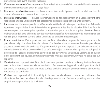 22doiventêtreluesavantd’utiliserl’appareil.2. Conservez le manuel d’instructions—TouteslesinstructionsdeSécuritéetdeFonctionnementdoiventêtreconservéespourunusagefutur.3.  Respectez les Avertissements  — Tous les  avertissements figurants  sur  le produit  ou dans le manueld’instructionsdoiventêtrerespectés.4.  Suivez les instructions —Touteslesinstructionsde fonctionnementetd’usagedoiventêtrerespectées.Utilisezuniquementdesaccessoiresetdespiècesspécifiésparlefabricant.5.  Important—Netentezpasdemodifierlesdispositifsdesécuritéqueconstituentlesfichesdetypeterreoupolarisées.Latroisièmeficheestprésenteàdesfinsdesécurité.Silafichefournienerentrepasdansvotreprise,appelezunélectricienpourremplacerlapriseobsolète.Toutemaintenancedoitêtreeffectuéepardestechniciensqualifiés.Uneopérationdemaintenanceestrequisepourintervenirsuruneprise,uneficheouuncâbleendommagés.6.  Eau et humidité—Cetappareilnedoitpasêtreutilisédansouprèsdel’eau-parexempleprèsd’unebaignoire,d’unévierdecuisine,d’un lavabo,dans unsous-sol humide,près d’unepiscineetautresendroitssimilaires.L’appareilnedoitpasêtreexposéàdeséclaboussuresoùàdesruissèlements.Vousdevezveilleràcequ’aucunobjetcontenantdesliquidesnesoitposéàproximitédel’appareilourenverséàproximitédesouvertures.Vousdevezveilleràcequ’aucunobjetcontenantdesliquides,commeparexemple,maispasseulement,unvase,nesoitplacésurl’appareil.7.  Ventilation—L’appareildoitêtreplacédansunepositionoudansunlieuquin’interfèrepasaveclebon fonctionnement de sa ventilation.Parexemple, l’appareil ne doit pasêtreplacésur un  lit,  un canapé,  un sofa  ou  toute surface  similaire pouvant  potentiellement  obstruer les ouvertures de ventilation.8.  Chaleur — L’appareil doit être éloigné de sources de chaleur comme les radiateurs, leschaudières,lesbouchesd’aérationdechauffage central ou d’autres appareils (y compris desamplificateurs)produisantdelachaleur.