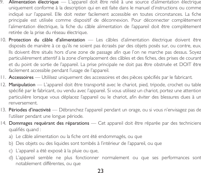 239.  Alimentation  électrique — L’appareil doit être relié à une source d’alimentation électriqueuniquementconformeàladescriptionquienestfaitedanslemanueld’instructionsoucommeindiqué sur l’appareil. Elle doit rester facilement accessible en toutes circonstances. La ficheprincipale est utilisée comme dispositif de déconnexion. Pour déconnecter complètementl’alimentation électrique, la fiche du câble alimentation de l’appareil doit être complètementretirée de la prise du réseau électrique.10.  Protection  du  câble  d’alimentation — Les câbles d’alimentation électrique doivent êtredisposésdemanièreàcequ’ilsnesoientpasécraséspardesobjetsposéssur,oucontre,eux.Ilsdoiventêtresituéshorsd’unezonedepassageafinquel’onnemarchepasdessus.Soyezparticulièrementattentifàlazoned’emplacementdescâblesetdesfiches,desprisesdecourantetdupointdesortiedel’appareil.LapriseprincipalenedoitpasêtreobstruéeetDOITêtrefacilementaccessiblependantl’usagedel’appareil.11.  Accessoires—Utililsezuniquementdesaccessoiresetdespiècesspécifiésparlefabricant.12. Manipulation—L’appareildoitêtretransportéaveclechariot,pied,tripode,crochetoutablespécifiéparlefabricant,ouvenduavecl’appareil.Sivousutilisezunchariot,portezuneattentionparticulièrelorsquevousdéplacezl’appareiloulechariot,afinéviterdesblessuresduesàunrenversement.13.  Périodes d’inactivité—Débranchezl’appareilpendantunorage,ousivousn’envisagezpasdel’utiliserpendantunelonguepériode.14.  Dommages requérant des réparations—Cetappareildoitêtreréparéepardestechniciensqualifiésquand:a) Lecâblealimentationoulaficheontétéendommagés,ouqueb) Desobjetsoudesliquidessonttombésàl’intérieurdel’appareil,ouquec) L’appareilaétéexposéàlapluieouque,d) L’appareil semble ne plus fonctionner normalement ou que ses performances sontnotablement différentes, ou que
