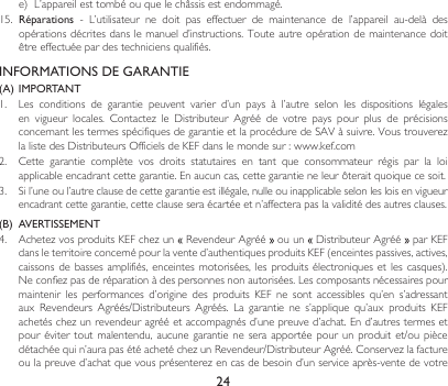 24INFORMATIONS DE GARANTIE(A)  IMPORTANT1. Les conditions de garantie peuvent varier d’un pays à l’autre selon les dispositions légalesen vigueur locales. Contactez le Distributeur Agréé de votre pays pour plus de précisionsconcernantlestermesspécifiquesdegarantieetlaprocéduredeSAVàsuivre.VoustrouverezlalistedesDistributeursOfficielsdeKEFdanslemondesur:www.kef.com2. Cette garantie complète vos droits statutaires en tant que consommateur régis par la loiapplicableencadrantcettegarantie.Enaucuncas,cettegarantieneleurôteraitquoiquecesoit.3. Sil’uneoul’autreclausedecettegarantieestillégale,nulleouinapplicableselonlesloisenvigueurencadrantcettegarantie,cetteclauseseraécartéeetn’affecterapaslavaliditédesautresclauses.(B)  AVERTISSEMENT 4. AchetezvosproduitsKEFchezun RevendeurAgréé  ou un  DistributeurAgréé  par KEF dansleterritoireconcernépourlavented’authentiquesproduitsKEF(enceintespassives,actives,caissonsde bassesamplifiés,enceintes motorisées,lesproduits électroniquesetles casques).Neconfiezpasderéparationàdespersonnesnonautorisées.Lescomposantsnécessairespourmaintenir les performances d’origine des produits KEF ne sont accessibles qu’en s’adressantaux Revendeurs Agréés/Distributeurs Agréés. La garantie ne s’applique qu’aux produits KEFachetéschezunrevendeuragrééetaccompagnésd’unepreuved’achat.End’autrestermesetpouréviter toutmalentendu, aucunegarantiene seraapportée pourunproduit et/oupiècedétachéequin’aurapasétéachetéchezunRevendeur/DistributeurAgréé.Conservezlafactureoulapreuved’achatquevousprésenterezencasdebesoind’unserviceaprès-ventedevotree) L’appareilesttombéouquelechâssisestendommagé.15.  Réparations - L’utilisateur ne doit pas effectuer de maintenance de l’appareil au-delà desopérationsdécritesdanslemanueld’instructions.Touteautreopérationdemaintenancedoitêtreeffectuéepardestechniciensqualifiés.
