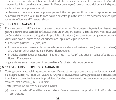 25matériel.Lesinformationstellesque,-ladatedel’achatinitial,lenometlenumérodesériedumodèle,lesinfosdétailléesconcernantleRevendeurAgréé,doiventêtreclairementindiquéessurlafactureoulapreuved’achat.5.  LestermesetconditionsdecettegarantiepeuventêtrecorrigésparKEFetvousacceptezlestermesdesdernièresmisesàjour.Toutemodificationdecettegarantiesera(lecaséchéant)miseenlignesurlesiteofficieldeKEF:www.kef.com(C)  PERIODE DE GARANTIE6. TouslesproduitsKEFsontconçusavecprécisionetlesDistributeursAgréésfournissent unegarantiecontretoutmatérieldéfectueuxettoutemalfaçon,depuisladated’achatinitialpouruneduréevariableselonlescatégoriesdeproduitssuivantes:(Lesconditionsdegarantiepeuventvarierd’unpaysàl’autreselonlesdispositionslégalesenvigueurlocales.)• Enceintespassives–5(cinq)ans• Enceintesactives,caissonsdebassesactifsetenceintesmotorisées–1(un)anou–2(deux)anspourunachateffectuédansl’UnionEuropéenne.• Produitsélectroniquesetcasques-1(un)anou–2(deux)anspourunachateffectuédansl’UnionEuropéenne. Lagarantieneseraniétenduenirenouveléeàl’expirationdecettepériode.(D)  COUVERTURES ET LIMITES DE GARANTIE7. Cettegarantien’estvalidequedanslepaysd’achatetnes’appliquequ’aupremieracheteurduoudesproduit(s)KEFchezunRevendeurAgrééexclusivement.Cettegarantienes’étendrapasàuntiersouautredestinataireduproduitets’achèvesivousvendezoucédezd’unequelconquemanièrele(s)produit(s)KEFàuntiers.8. Cettegarantienecouvrepaslescassuivants:(a)usure normale et/ou détérioration liée à l’environnement du produit KEF et/ou de sescomposants.