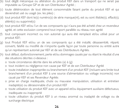 26(b) toutdégât mécanique ou altération du produit KEF dans un transport qui ne serait pasimputableauGroupeGPetdesonDistributeurAgréé;(c) toute détérioration de tout élément consommable faisant partie du produit KEF et quideviendraituséouusagé(ex.lespiles);(d) toutproduitKEFdontle(s)numéro(s)desériemanque(nt),estousontillisible(s),effacé(s),altéré(s)ousupprimé(s)(e) toutproduitKEFet/oul’undesescomposantsquin’aurapasétéachetéchezunrevendeuragréé,etcetteexclusioncomprendtoutimportparallèleouréseaunonagréé(f) tout composant incorrect ou non autorisé qui aura été remplacé et/ou utilisé pour unproduitKEF;(g)tout Produit KEF et/ou un de ses composants qui a été installé, désassemblé, réparé,converti,falsifiéoumodifiéden’importequellefaçonpartoutepersonneouentitéautrequ’unreprésentantautoriséparKEFetdesesDistributeursAgréés.(h) toutdéfaut,dysfonctionnement,perteet/oudommagescausésparouétantlerésultatd’unedessituationsdécritesci-dessous:o toutecirconstancedécritedanslesarticles(a)à(g)o toutincidentounégligencenoncauseparKEFetdesonDistributeurAgrééo touteinstallationinappropriéeoubranchementd’unproduitKEF(incluantsanslimitetoutbranchementd’unproduitKEFàunesourced’alimentationouvoltageincorrects)noncauséparKEFetsesRevendeurAgrééso  prise  en  charge  inadéquate,  chute  ou  mauvaise  manipulation,  utilisation  et  entretien inadapté(e)oudéraisonnabled’unproduitKEFo touteutilisationduproduitKEFavecunappareilet/ouéquipementauxiliairedéfectueux,inadéquate ou inappropriéo  toute  utilisation  du  produit  KEF  à  un  niveau  anormal  ou  inadapté  de  voltage  ou  de surcharge électrique