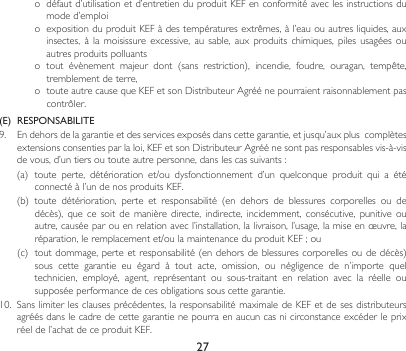 27o défautd’utilisationetd’entretienduproduitKEFenconformitéaveclesinstructionsdumoded’emploio expositionduproduitKEFàdestempératuresextrêmes,àl’eauouautresliquides,auxinsectes,  à  la  moisissure  excessive,  au  sable,  aux  produits  chimiques,  piles  usagées  ou autres produits polluantso tout évènement majeur dont (sans restriction), incendie, foudre, ouragan, tempête,tremblement de terre, o touteautrecausequeKEFetsonDistributeurAgréénepourraientraisonnablementpascontrôler.(E)  RESPONSABILITE9. Endehorsdelagarantieetdesservicesexposésdanscettegarantie,etjusqu’auxpluscomplètesextensionsconsentiesparlaloi,KEFetsonDistributeurAgréénesontpasresponsablesvis-à-visdevous,d’untiersoutouteautrepersonne,danslescassuivants:(a) toute perte, détérioration et/ou dysfonctionnement d’un quelconque produit qui a étéconnectéàl’undenosproduitsKEF.(b) toute détérioration, perte et responsabilité (en dehors de blessures corporelles ou dedécès),quecesoitdemanièredirecte,indirecte,incidemment,consécutive,punitiveouautre,causéeparouenrelationavecl’installation,lalivraison,l’usage,lamiseenœuvre,laréparation,leremplacementet/oulamaintenanceduproduitKEF;ou(c) toutdommage,perteetresponsabilité(endehorsdeblessurescorporellesoudedécès)sous cette garantie eu égard à tout acte, omission, ou négligence de n’importe queltechnicien,  employé,  agent,  représentant  ou  sous-traitant  en  relation  avec  la  réelle  ou supposée performance de ces obligations sous cette garantie.10. Sanslimiterlesclausesprécédentes,laresponsabilitémaximaledeKEFetdesesdistributeursagréés dans le cadre de cette garantie ne pourra en aucun cas ni circonstance excéder le prix réeldel’achatdeceproduitKEF.