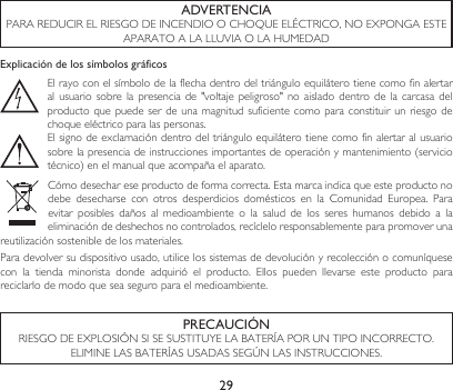 29ADVERTENCIAPARAREDUCIRELRIESGODEINCENDIOOCHOQUEELÉCTRICO,NOEXPONGAESTEAPARATOALALLUVIAOLAHUMEDADExplicación de los símbolos gráficosEl rayo con el símbolo de la flecha dentro del triángulo equilátero tiene como fin alertar alusuario sobre lapresenciade&quot;voltaje peligroso&quot; noaisladodentro de lacarcasadelproducto que puede  ser de una  magnitud suficiente como  para constituir un  riesgo de choque eléctrico para las personas.El signo de exclamación dentro del triángulo equilátero tiene como fin alertar al usuario sobrelapresenciadeinstruccionesimportantesdeoperaciónymantenimiento(serviciotécnico)enelmanualqueacompañaelaparato.Cómodesechareseproductodeformacorrecta.Estamarcaindicaqueesteproductonodebe desecharse con otros desperdicios domésticos en la Comunidad Europea. Paraevitar posibles daños al medioambiente o la salud de los seres humanos debido a laeliminación de deshechos no controlados, recíclelo responsablemente para promover una reutilizaciónsostenibledelosmateriales.Para devolver su dispositivo usado, utilice los sistemas de devolución y recolección o comuníquese con  la  tienda  minorista  donde  adquirió  el  producto.  Ellos  pueden  llevarse  este  producto  para reciclarlo de modo que sea seguro para el medioambiente.PRECAUCIÓNRIESGODEEXPLOSIÓNSISESUSTITUYELABATERÍAPORUNTIPOINCORRECTO.ELIMINELASBATERÍASUSADASSEGÚNLASINSTRUCCIONES.