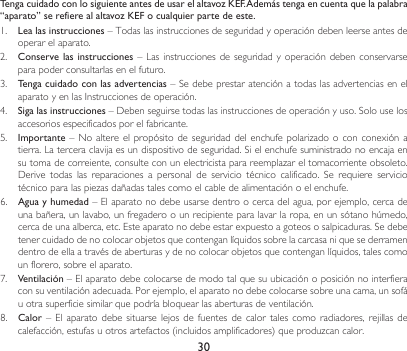30Tenga cuidado con lo siguiente antes de usar el altavoz KEF. Además tenga en cuenta que la palabra “aparato” se refiere al altavoz KEF o cualquier parte de este.1.  Lea las instrucciones – Todas las instrucciones de seguridad y operación deben leerse antes de operar el aparato.2. Conserve las  instrucciones– Lasinstruccionesdeseguridadyoperacióndebenconservarsepara poder consultarlas en el futuro.3.  Tenga cuidado con las advertencias–SedebeprestaratenciónatodaslasadvertenciasenelaparatoyenlasInstruccionesdeoperación.4.  Siga las instrucciones–Debenseguirsetodaslasinstruccionesdeoperaciónyuso.Solouselosaccesorios especificados por el fabricante.5.  Importante– Noaltere elpropósito deseguridaddelenchufepolarizadooconconexiónatierra.Laterceraclavijaesundispositivodeseguridad.Sielenchufesuministradonoencajaensutomadecorreiente,consulteconunelectricistaparareemplazareltomacorrienteobsoleto.Derive todas las reparaciones a personal de servicio técnico calificado. Se requiere serviciotécnicoparalaspiezasdañadastalescomoelcabledealimentaciónoelenchufe.6.  Agua y humedad–Elaparatonodebeusarsedentroocercadelagua,porejemplo,cercadeunabañera,unlavabo,unfregaderoounrecipienteparalavarlaropa,enunsótanohúmedo,cercadeunaalberca,etc.Esteaparatonodebeestarexpuestoagoteososalpicaduras.Sedebetenercuidadodenocolocarobjetosquecontenganlíquidossobrelacarcasaniquesederramendentrodeellaatravésdeaberturasydenocolocarobjetosquecontenganlíquidos,talescomoun florero, sobre el aparato.7.  Ventilación – El aparato debe colocarse de modo tal que su ubicación o posición no interfiera consuventilaciónadecuada.Porejemplo,elaparatonodebecolocarsesobreunacama,unsofáu otra superficie similar que podría bloquear las aberturas de ventilación.8.  Calor– El aparato debesituarselejosde fuentes de calortalescomo radiadores, rejillas decalefacción,estufasuotrosartefactos(incluidosamplificadores)queproduzcancalor.