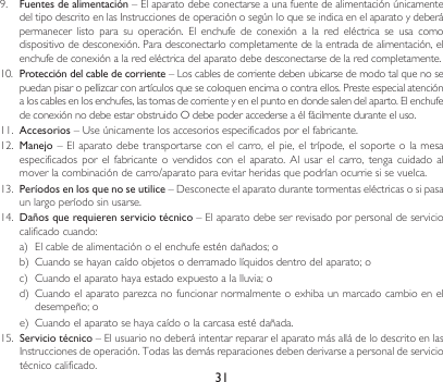 319.  Fuentes de alimentación–ElaparatodebeconectarseaunafuentedealimentaciónúnicamentedeltipodescritoenlasInstruccionesdeoperaciónosegúnloqueseindicaenelaparatoydeberápermanecer  listo  para  su  operación.  El  enchufe  de  conexión  a  la  red  eléctrica  se  usa  como dispositivo de desconexión. Para desconectarlo completamente de la entrada de alimentación, el enchufe de conexión a la red eléctrica del aparato debe desconectarse de la red completamente.10.  Protección del cable de corriente–Loscablesdecorrientedebenubicarsedemodotalquenosepuedanpisaropellizcarconartículosquesecoloquenencimaocontraellos.Presteespecialatencióna los cables en los enchufes, las tomas de corriente y en el punto en donde salen del aparto. El enchufe deconexiónnodebeestarobstruidoOdebepoderaccederseaélfácilmenteduranteeluso.11.  Accesorios–Useúnicamentelosaccesoriosespecificadosporelfabricante.12. Manejo – El aparato  debe transportarse con el  carro, el pie, el  trípode,  el soporte o la  mesa especificadospor el fabricante o vendidosconelaparato. Al usar elcarro,tenga cuidado almoverlacombinacióndecarro/aparatoparaevitarheridasquepodríanocurriesisevuelca.13.  Períodos en los que no se utilice–Desconecteelaparatodurantetormentaseléctricasosipasaun largo período sin usarse.14.  Daños que requieren servicio técnico – El aparato debe ser revisado por personal de servicio calificadocuando:a) Elcabledealimentaciónoelenchufeesténdañados;ob) Cuandosehayancaídoobjetosoderramadolíquidosdentrodelaparato;oc) Cuandoelaparatohayaestadoexpuestoalalluvia;od) Cuandoelaparatoparezcanofuncionarnormalmenteoexhibaunmarcadocambioeneldesempeño;oe) Cuandoelaparatosehayacaídoolacarcasaestédañada.15.  Servicio técnico – El usuario no deberá intentar reparar el aparato más allá de lo descrito en las Instruccionesdeoperación.Todaslasdemásreparacionesdebenderivarseapersonaldeserviciotécnico calificado.