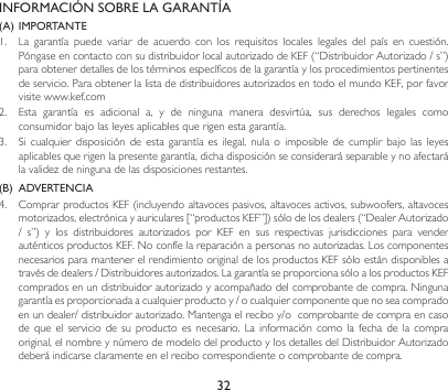32INFORMACIÓN SOBRE LA GARANTÍA(A) IMPORTANTE1. La garantía puede variar de acuerdo con los requisitos locales legales del país en cuestión.PóngaseencontactoconsudistribuidorlocalautorizadodeKEF(“DistribuidorAutorizado/s”)para obtener detalles de los términos específicos de la garantía y los procedimientos pertinentes deservicio.ParaobtenerlalistadedistribuidoresautorizadosentodoelmundoKEF,porfavorvisite www.kef.com 2. Esta garantía es adicional a, y de ninguna manera desvirtúa, sus derechos legales comoconsumidorbajolasleyesaplicablesquerigenestagarantía.3. Sicualquier disposición de esta garantía es ilegal, nula o imposible de cumplir bajo las leyesaplicables que rigen la presente garantía, dicha disposición se considerará separable y no afectará lavalidezdeningunadelasdisposicionesrestantes.(B)  ADVERTENCIA 4. ComprarproductosKEF(incluyendoaltavocespasivos,altavocesactivos,subwoofers,altavocesmotorizados,electrónicayauriculares[“productosKEF”])sólodelosdealers(“DealerAutorizado/ s”) y los distribuidores autorizados por KEF en sus respectivas jurisdicciones para venderauténticosproductosKEF.Noconfíelareparaciónapersonasnoautorizadas.Loscomponentesnecesarios para mantener el rendimiento original de los productos KEF sólo están disponibles a travésdedealers/Distribuidoresautorizados.LagarantíaseproporcionasóloalosproductosKEFcompradosenundistribuidorautorizadoyacompañadodelcomprobantedecompra.Ningunagarantíaesproporcionadaacualquierproductoy/ocualquiercomponentequenoseacompradoenundealer/distribuidorautorizado.Mantengaelreciboy/ocomprobantedecompraencasodequeelserviciodesuproductoesnecesario.Lainformacióncomolafechadelacompraoriginal,elnombreynúmerodemodelodelproductoylosdetallesdelDistribuidorAutorizadodeberá indicarse claramente en el recibo correspondiente o comprobante de compra.