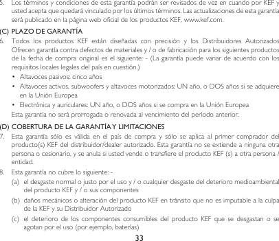 335. LostérminosycondicionesdeestagarantíapodránserrevisadosdevezencuandoporKEFyustedaceptaquequedarávinculadoporlosúltimostérminos.Lasactualizacionesdeestagarantíaserá publicado en la página web oficial de los productos KEF, www.kef.com. (C) PLAZO DE GARANTÍA6. Todos los productos KEF están diseñadas con precisión y los Distribuidores AutorizadosOfrecengarantíacontradefectosdematerialesy/odefabricaciónparalossiguientesproductosdelafechadecompraoriginaleselsiguiente:-(Lagarantíapuedevariardeacuerdoconlosrequisitoslocaleslegalesdelpaísencuestión.)• Altavocespasivos:cincoaños• Altavocesactivos,subwoofersyaltavocesmotorizados:UNaño,oDOSañossiseadquiereenlaUniónEuropea• Electrónicayauriculares:UNaño,oDOSañossisecompraenlaUniónEuropea  Esta garantía no será prorrogada o renovada al vencimiento del período anterior.(D) COBERTURA DE LA GARANTÍA Y LIMITACIONES7.  Esta  garantía  sólo  es  válida  en  el  país  de  compra  y  sólo  se  aplica  al  primer  comprador  del producto(s)KEFdeldistribuidor/dealerautorizado.Estagarantíanoseextiendeaningunaotrapersonaocesionario,yseanulasiustedvendeotransfiereelproductoKEF(s)aotrapersona/entidad. 8. Estagarantíanocubrelosiguiente:-(a) eldesgastenormalojustoporelusoy/ocualquierdesgastedeldeterioromedioambientaldelproductoKEFy/osuscomponentes(b) dañosmecánicosoalteracióndelproductoKEFentránsitoquenoesimputablealaculpadelaKEFysuDistribuidorAutorizado(c) eldeterioro de los componentes consumibles del producto KEF que sedesgastan o seagotanporeluso(porejemplo,baterías)
