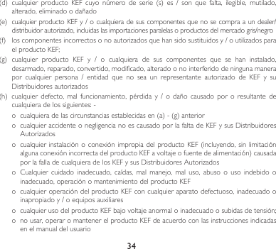 34(d) cualquier producto KEF cuyo número de serie (s) es / son que falta, ilegible, mutilado,alterado,eliminadoodañado(e) cualquierproductoKEFy/o cualquierade suscomponentes queno secompra aun dealer/distribuidorautorizado,incluidaslasimportacionesparalelasoproductosdelmercadogris/negro(f) loscomponentesincorrectosonoautorizadosquehansidosustituidosy/outilizadosparaelproductoKEF;(g) cualquier producto KEF y / o cualquiera de sus componentes que se han instalado,desarmado, reparado, convertido, modificado, alterado o no interferido de ninguna manera por cualquier persona / entidad que no sea un representante autorizado de KEF y suDistribuidoresautorizados(h) cualquierdefecto,mal funcionamiento, pérdida y / o daño causado por o resultante decualquieradelossiguientes:-o cualquieradelascircunstanciasestablecidasen(a)-(g)anterioro cualquieraccidenteonegligencianoescausadoporlafaltadeKEFysusDistribuidoresAutorizadoso cualquierinstalaciónoconexiónimpropiadelproductoKEF(incluyendo,sinlimitaciónalgunaconexiónincorrectadelproductoKEFavoltajeofuentedealimentación)causadaporlafalladecualquieradelosKEFysusDistribuidoresAutorizadoso Cualquiercuidado inadecuado, caídas, mal manejo, mal uso, abuso o uso indebido oinadecuado, operación o mantenimiento del producto KEFo  cualquier operación del producto KEF con cualquier aparato defectuoso, inadecuado o inapropiadoy/oequiposauxiliareso cualquierusodelproductoKEFbajovoltajeanormaloinadecuadoosubidasdetensión;o  no usar, operar o mantener el producto KEF de acuerdo con las instrucciones indicadas en el manual del usuario