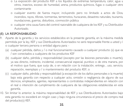 35o LaexposicióndelproductoKEFaloslíquidosdeextremastemperatura,calor,aguauotros, insectos, exceso de humedad, arena, productos químicos, fugas o cualquier otro contaminanteo cualquier evento de fuerza mayor, incluyendo pero no limitado a actos de Dios,incendios, rayos, tifones, tormentas, terremotos, huracanes, desastres naturales, tsunamis, inundaciones,guerras,disturbios,conmociónpúblicao cualquierotracausafueradelcontrolrazonabledecualquieradelosKEFysuDistribuidorAutorizado.(E)  LA RESPONSABILIDAD9. Apartedelagarantíaylosserviciosestablecidosenlapresentegarantía,enlamáximamedidapermitidaporlaley,KEFysusDistribuidoresAutorizadosnoseráresponsablefrenteaustedy/ocualquiertercerapersonaoentidadalgunapara:-(a) cualquierpérdida,dañosy/omalfuncionamientocausadoacualquierproducto(s)quees/sonconectadosacualquieradelosproductosKEF(b) cualquierdaño,pérdidayresponsabilidad(exceptoporlaslesionespersonalesomuerte),ya sea directo, indirecto, incidental, consecuencial especial, punitivo o de otra manera, por elmotivoquefuera,quesurjade,oenrelaciónconlainstalación,entrega,uso,servicio,reparación,reemplazoy/omantenimientodelproductoKEF,o(c) cualquierdaño,pérdidayresponsabilidad(aexcepcióndelosdañospersonalesolamuerte)bajoestagarantíaconrespecto acualquieracto,omisiónonegligenciade algunodesustécnicos, empleados, agentes, representantes o contratistas independientes en relación con el real o intención de cumplimiento de cualquiera de las obligaciones establecidas en esta garantía.10. Sinlimitarloanterior,lamáximaresponsabilidaddeKEFysusDistribuidoresAutorizadosbajoestagarantíanoexcederáenningúncasoybajoningunacircunstanciaelpreciodecomprarealdelproducto(s)KEF.