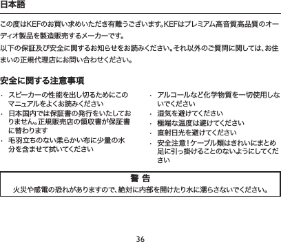 36警 告火災や感電の恐れがありますので、絶対に内部を開けたり水に濡らさないでください。安全に関する注意事項• スピーカーの性能を出し切るためにこのマ ニュアル をよくお 読 み ください• 日本国内では保証書の発行をいたしておりません。正規販売店の領収書が保証書に替わります• 毛羽立ちのない柔らかい布に少量の水分を含ませて拭いてください• アルコールなど化学物質を一切使用しないでください• 湿気を避けてください• 極端な温度は避けてください• 直射日光を避けてください• 安全注意！ケーブル類はきれいにまとめ足 に 引っ 掛 けることの ない ようにしてください日本語この度はKEFのお買い求めいただき有難うございます。KEFはプレミアム高音質高品質のオーディオ製品を製造販売するメーカーです。以下の保証及び安全に関するお知らせをお読みください。それ以外のご質問に関しては、お住まいの正規代理店にお問い合わせください。