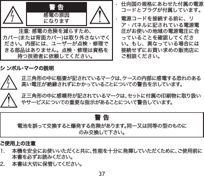 37警 告電池を誤って交換すると爆発する危険があります。同一又は同等の型のものにのみ交換して下さい。警 告感電の原因になります• 仕向国の規格にあわせた付属の電源コードとプラグが付属しています。• 電源コードを接続する前に、リア・パネルに記されている電源電圧がお使いの地域の電源電圧に合っていることを確認してください。もし、異なっている場合には接続せずにお買い求めの販売店にご相談ください。注意:感電の危険を減らすため、カバー(または背面カバー)は取り外さないでください。内部には、ユーザーが点検・修理できる部品はありません。点検・修理は資格を持つ技術者に依頼してください。シ ンボル・マークの説明正三角形の中に稲妻が記されているマークは、ケースの内部に感電する恐れのある高い電圧が絶縁されずにかかっていることについての警告を示しています。正三角形の中に感嘆符が記されているマークは、セットに付属の印刷物に取り扱いやサービスについての重要な指示があることについて警告しています。ご使用上の注意1. 本機を安全にお使いいただくと共に、性能を十分に発揮していただくために、ご使用前に本書を必ずお読みください。2. 本書は大切に保管してください。