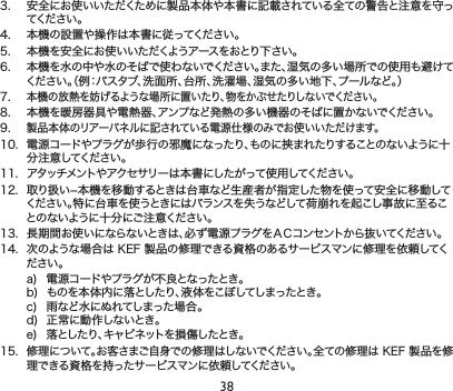 383. 安全にお使いいただくために製品本体や本書に記載されている全ての警告と注意を守ってくだ さい 。4. 本機の設置や操作は本書に従ってください。5. 本機を安全にお使いいただくようアースをおとり下さい。6. 本機を水の中や水のそばで使わないでください。また、湿気の多い場所での使用も避けてください。（例：バスタブ、洗面所、台所、洗濯場、湿気の多い地下、プールなど。）7.本機の放熱を妨げるような場所に置いたり、物をかぶせたりしないでください。8. 本機を暖房器具や電熱器、アンプなど発熱の多い機器のそばに置かないでください。9.製品本体のリアーパネルに記されている電源仕様のみでお使いいただけます。10. 電源コードやプラグが歩行の邪魔になったり、ものに挟まれたりすることのないように十分注意してください。11. アタッチメントやアクセサリーは本書にしたがって使用してください。12. 取り扱い−本機を移動するときは台車など生産者が指定した物を使って安全に移動してください。特に台車を使うときにはバランスを失うなどして荷崩れを起こし事故に至ることのないように十分にご注意ください。13. 長期間お使いにならないときは、必ず電源プラグをＡＣコンセントから抜いてください。14. 次のような場合はKEF製品の修理できる資格のあるサービスマンに修理を依頼してください。a) 電源コードやプラグが不良となったとき。b) ものを本体内に落としたり、液体をこぼしてしまったとき。c) 雨など水にぬれてしまった場合。d) 正常に動作しないとき。e) 落としたり、キャビネットを損傷したとき。15.修理について。お客さまご自身での修理はしないでください。全ての修理はKEF製品を修理できる資格を持ったサービスマンに依頼してください。