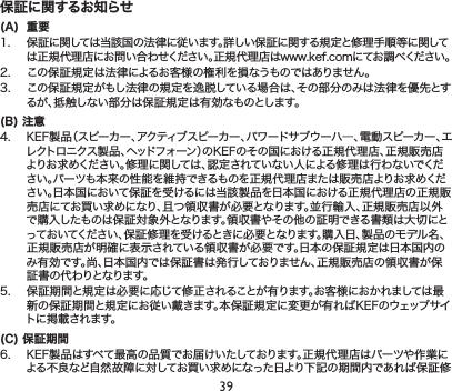 39保証に関するお知らせ(A)  重要1. 保証に関しては当該国の法律に従います。詳しい保証に関する規定と修理手順等に関しては正規代理店にお問い合わせください。正規代理店はwww.kef.comにてお調べください。2. この保証規定は法律によるお客様の権利を損なうものではありません。3. この保証規定がもし法律の規定を逸脱している場合は、その部分のみは法律を優先とするが、抵触しない部分は保証規定は有効なものとします。(B) 注意4. KEF製品（スピーカー、アクティブスピーカー、パワードサブウーハ―、電動スピーカー、エレクトロニクス製品、ヘッドフォーン）のKEFのその国における正規代理店、正規販売店よりお求めください。修理に関しては、認定されていない人による修理は行わないでください。パーツも本来の性能を維持できるものを正規代理店または販売店よりお求めください。日本国において保証を受けるには当該製品を日本国における正規代理店の正規販売店にてお買い求めになり、且つ領収書が必要となります。並行輸入、正規販売店以外で購入したものは保証対象外となります。領収書やその他の証明できる書類は大切にとっておいてください、保証修理を受けるときに必要となります。購入日、製品のモデル名、正規販売店が明確に表示されている領収書が必要です。日本の保証規定は日本国内のみ有効です。尚、日本国内では保証書は発行しておりません、正規販売店の領収書が保証書の代わりとなります。5. 保証期間と規定は必要に応じて修正されることが有ります。お客様におかれましては最新の保証期間と規定にお従い戴きます。本保証規定に変更が有ればKEFのウェッブサイトに掲載されます。(C) 保証期6. KEF製品はすべて最高の品質でお届けいたしております。正規代理店はパーツや作業による不良など自然故障に対してお買い求めになった日より下記の期間内であれば保証修