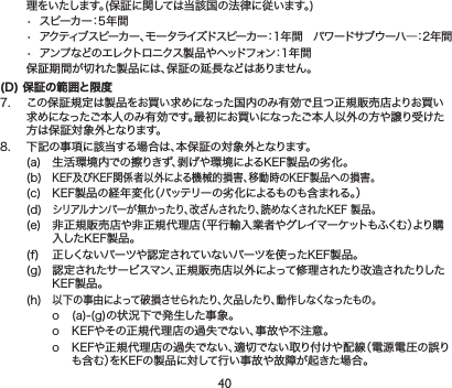 40理をいたします。(保証に関しては当該国の法律に従います。)• スピーカー：5年間• アクティブスピーカー、モータライズドスピーカー：1年間パワードサブウーハ―：2年間• アンプなどのエレクトロニクス製品やヘッドフォン：1年間 保証期間が切れた製品には、保証の延長などはありません。(D) 保証の範囲と限7. この保証規定は製品をお買い求めになった国内のみ有効で且つ正規販売店よりお買い求めになったご本人のみ有効です。最にお買いになったご本人以外の方や譲り受けた方は保証対象外となります。8. 下記の事項に該当する場合は、本保証の対象外となります。(a) 生活環境内での擦りきず、剥げや環境によるKEF製品の劣化。(b)KEF及びKEF関係者以外による機械的損害、移動時のKEF製品への損害。(c) KEF製品の経年変化（バッテリーの劣化によるものも含まれる。）(d)シリアルナンバーが無かったり、改ざんされたり、読めなくされたKEF製品。(e) 非正規販売店や非正規代理店（平行輸入業者やグレイマーケットもふくむ）より購入したKEF製品。(f) 正しくないパーツや認定されていないパーツを使ったKEF製品。(g) 認定されたサービスマン、正規販売店以外によって修理されたり改造されたりしたKEF製品。(h)以下の事由によって破損させられたり、欠品したり、動作しなくなったもの。o (a)-(g)の状況下で発生した事象。o KEFやその正規代理店の過失でない、事故や不注意。o KEFや正規代理店の過失でない、適切でない取り付けや配線（電源電圧の誤りも含む）をKEFの製品に対して行い事故や故障が起きた場合。